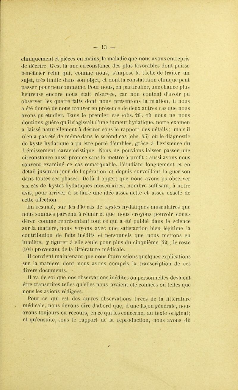 cliniquement et pièces en mains, la maladie que nous avons entrepris de décrire. C'est là une circonstance des plus favorables dont puisse bénéficier celui qui, comme nous, s'impose la tâche de traiter un sujet, très limité dans son objet, et dont la constatation clinique peut passer pour peu commune. Pour nous, en particulier, une chance plus heureuse encore nous était réservée, car non content d'avoir pu observer les quatre faits dont nous présentons la relation, il nous a été donné de nous trouver en présence de deux autres cas que nous avons pu étudier. Dans le premier cas (obs. 26), où nous ne nous doutions guère qu'il s'agissait d'une tumeur hydatique, notre examen a laissé naturellement à désirer sous le rapport des détails ; mais il n'en a pas été de même dans le second cas (obs. 45) où le diagnostic de kyste hydatique a pu être porté d'emblée, grâce à l'existence du frémissement caractéristique. Nous ne pouvions laisser passer une circonstance aussi propice sans la mettre à prolit : aussi avons-nous souvent examiné ce cas remarquable, l'étudiant longuement et en détail jusqu'au jour de l'opération et depuis surveillaint la guérison dans toutes ses phases. De là il appért que nous avons pu observer six cas de kystes liydatiques musculaires, nombre suffisant, à notre avis, pour arriver à se faire une idée assez nette et assez exacte de cette affection. En résumé, sur les 130 cas de kystes hydatiques musculaires que nous sommes parvenu à réunir et que nous croyons pouvoir consi- dérer comme représentant tout ce qui a été publié dans la science sur la matière, nous voyons avec une satisfaction bien légitime la contribution de faits inédits et personnels que nous mettons en lumière, y figurer à elle seule pour plus du cinquième (29) ; le reste (101) provenant de la littérature médicale. Il convient maintenant que nous fournissions quelques explications sur la manière dont nous avons compris la transcription de ces divers documents. • Il va de soi que nos observations inédites ou personnelles devaient être transcrites telles qu'elles nous avaient été confiées ou telles que nous les avions rédigées. Pour ce qui est des autres observations tirées de la littérature médicale, nous devons dire d'abord que, d une façon générale, nous avons toujours eu recours, en ce qui les concerne, au texte original; et qu'ensuite, sous le rapport de la rejn-oduction, nous avons dû