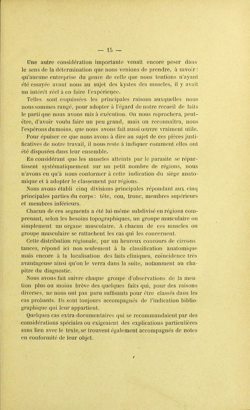 Une autre considération importante venait encore peser dans le sens de la détermination que nous venions de prendre, à savoir: qu'aucune entreprise du genre de celle que Jious tentions n'ayant été essayée avant nous au sujet des kystes des muscles, il y avait un intérêt réel à en faire l'expérience. Telles sont esquissées les principales raisons auxquelles nous nous sommes rangé, pour adopter à l'égard de notre recueil de faits le parti que nous avons rais à exécution. On nous reprochera, peut- être, d'avoir voulu faire un peu grand, mais on reconnaîtra, nous l'espérons dumoins, que nous avons fait aussi œuvre vraiment utile. Pour épuiser ce que nous avons à dire au sujet de ces pièces justi- ficatives de notre travail, il nous reste à indiquer comment elles ont été disposées dans leur ensemble. En considérant que les muscles atteints par le parasite se répar- tissent systématiquement sur un petit nombre de régions, nous n'avons eu qu'à nous conformer à cette indication du siège anato- mique et à adopter le classement par régions. Nous avons établi cinq divisions principales répondant aux cinq principales parties du corps : tête, cou, tronc, membres supérieurs et membres inférieurs. Chacun de ces segments a été lui-même subdivisé en régions com- prenant, selon les besoins topographiques, un groupe musculaire ou simplement un organe musculaire. A chacun de ces muscles ou groupe musculaire se rattachent les cas qui les concernent. Cette distribution régionale, par un heureux concours de circons tances, répond ici non seulement à la classification anatomique mais encore à la localisation des faits cliniques, coïncidence très avantageuse ainsi qu'on le verra dans la suite, notamment au cha- pitre du diagnostic. Nous avons fait suivre chaque groupe d'observations de la men tien plus ou moins brève des quelques faits qui, pour des raisons diverses, ne nous ont pas paru suffisants pour être classés dans les cas probants. Ils sont toujours accompagnés de l'indication biblio- graphique qui leur appartient. Quelques cas extra-documentaires qui se recommandaient par des -considérations spéciales ou exigeaient des explications particulières sans lien avec le texte, se trouvent également accompagnés de notes en conformité de leur objet. /