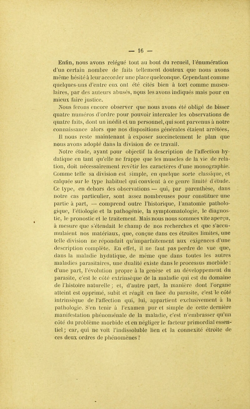 Enfin, nous avons relégué tout au bout du recueil, l'énumération d'un certain nombre de faits tellement douteux que nous avons même hésité à leur accorder une place quelconque. Cependant comme quelques-uns d'entre eux ont été cités bien à tort comme muscu- laires, par des auteurs abusés, uqus les avons indiqués mais pour en mieux taire justice. Nous ferons encore observer que nous avons été obligé de bisser quatre numéros d'ordre pour pouvoir intercaler les observations de quatre faits, dont un inédit et un personnel, qui sont parvenus à notre connaissance alors que nos dispositions générales étaient arrêtées. Il nous reste maintenant à exposer succinctement le plan que nous avons adopté dans la division de ce travail. Notre étude, ayant pour objectif la description de l'affection hy- datique en tant qu'elle ne frappe que les muscles de la vie de rela- tion, doit nécessairement revêtir les caractères d'une monographie. Comme telle sa division est simple, en quelque sorte classique, et calquée sur le type habituel qui convient à ce genre limité d'étude. Ce type, en dehors des observations — qui, par parenthèse, dans notre cas particulier, sont assez nombreuses pour constituer une partie à part, — comprend outre l'historique, Tanatomie patholo- gique, l'étiologie et la pathogénie, la symptomatologie, le diagnos- tic, le pronostic et le traitement. Mais nous nous sommes vite aperçu, à mesure que s'étendait le champ de nos recherches et que s'accu- mulaient nos matériaux, que, conçue dans ces étroites limites, une telle division ne répondait qu'imparfaitement aux exigences d'une description complète. En effet, il ne faut pas perdre de vue que, dans la maladie hydatique, de même que dans toutes les autres maladies parasitaires, une dualité existe dans le processus morbide: d'une part, l'évolution propre à la genèse et au développement du parasite, c'est le côté extrinsèque de la maladie qui est du domaine de l'histoire naturelle ; et, d'autre part, la manière dont l'organe atteint est opprimé, subit et réagit en face du parasite, c'est le côté intrinsèque de l'affection qui, lui, appartient exclusivement à la pathologie. S'en tenir à l'examen pur et simple de cette dernière manifestation phénoménale de la maladie, c'est n'embrasser qu'un côté du problème morbide et en négliger le facteur primordial essen- tiel ; car, qui ne voit l'indissoluble lien et la connexité étroite de ces deux ordres de phénomènes ?