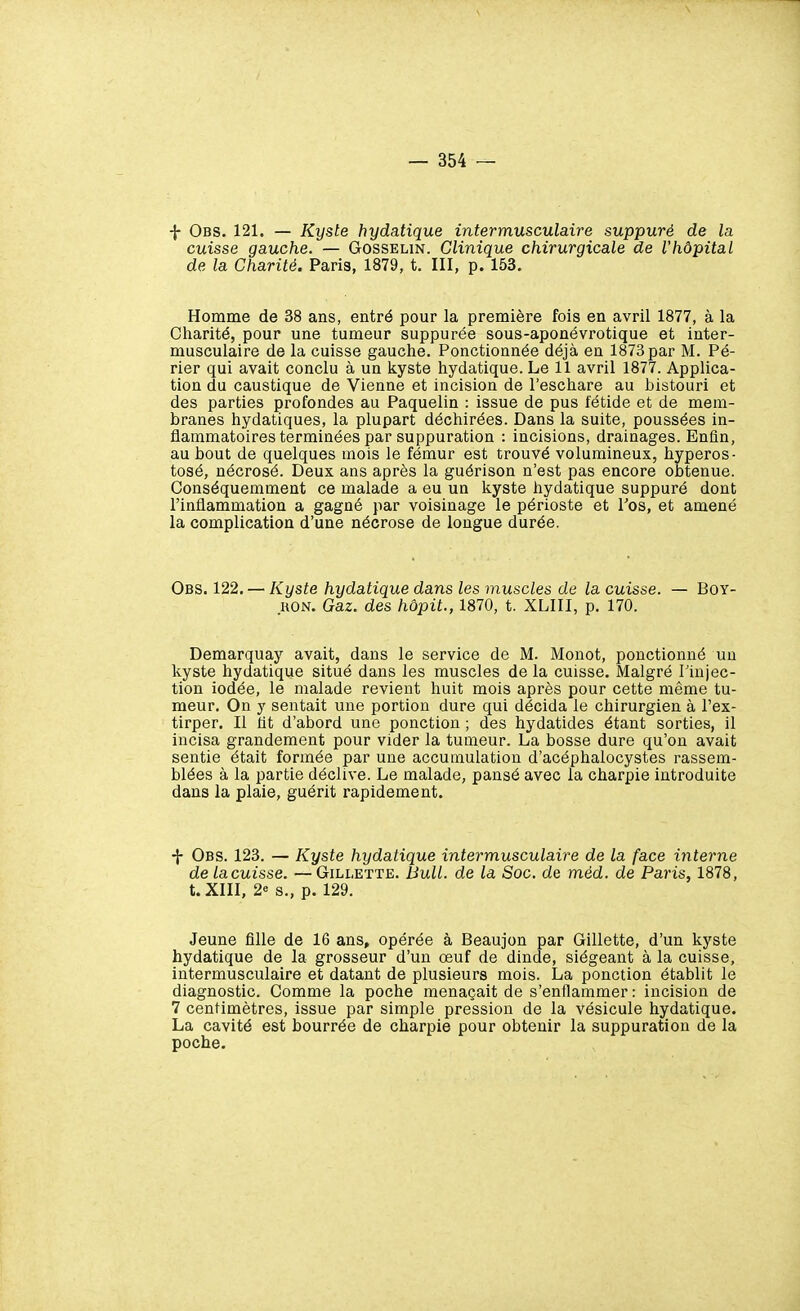 f Obs. 121. — Kyste hydatique intermusculaire suppuré de la cuisse gauche. — Gosselin. Clinique chirurgicale de l'hôpital de la Charité. Paris, 1879, t. III, p. 153, Homme de 38 ans, entré pour la première fois en avril 1877, à la Charité, pour une tumeur suppurée sous-aponévrotique et inter- musculaire de la cuisse gauche. Ponctionnée déjà en 1873par M. Pé- rier qui avait conclu à un kyste hydatique. Le 11 avril 1877. Applica- tion du caustique de Vienne et incision de l'eschare au bistouri et des parties profondes au Paquelin : issue de pus fétide et de mem- branes hydatiques, la plupart déchirées. Dans la suite, poussées in- flammatoires terminées par suppuration : incisions, drainages. Enfin, au bout de quelques mois le fémur est trouvé volumineux, hyperos- tosé, nécrosé. Deux ans après la guérison n'est pas encore obtenue. Conséquemment ce malade a eu un kyste hydatique suppuré dont l'inflammation a gagné par voisinage le périoste et Tos, et amené la complication d'une nécrose de longue durée. Obs. 122. — Kyste hydatique dans les muscles de la cuisse. — Boy- HON. Gaz. des hôpit., 1870, t. XLIII, p. 170. Demarquay avait, dans le service de M. Monot, ponctionné un kyste hydatique situé dans les muscles de la cuisse. Malgré Tinjec- tion iodée, le malade revient huit mois après pour cette même tu- meur. On y sentait une portion dure qui décida le chirurgien à l'ex- tirper. Il fit d'abord une ponction ; des hydatides étant sorties, il incisa grandement pour vider la tumeur. La bosse dure qu'on avait sentie était formée par une accumulation d'acéphalocystes rassem- blées à la partie déclive. Le malade, pansé avec la charpie introduite dans la plaie, guérit rapidement. •\- Obs. 123. — Kyste hydatique intermusculaire de la face interne de lacuisse. —Gillette. Bull, de la Soc. de méd. de Paris, 1878, t. XIII, 2« s., p. 129. Jeune fille de 16 ans, opérée à Beaujon par Gillette, d'un kyste hydatique de la grosseur d'un œuf de dinde, siégeant à la cuisse, intermusculaire et datant de plusieurs mois. La ponction établit le diagnostic. Comme la poche menaçait de s'enflammer : incision de 7 centimètres, issue par simple pression de la vésicule hydatique. La cavité est bourrée de charpie pour obtenir la suppuration de la poche.