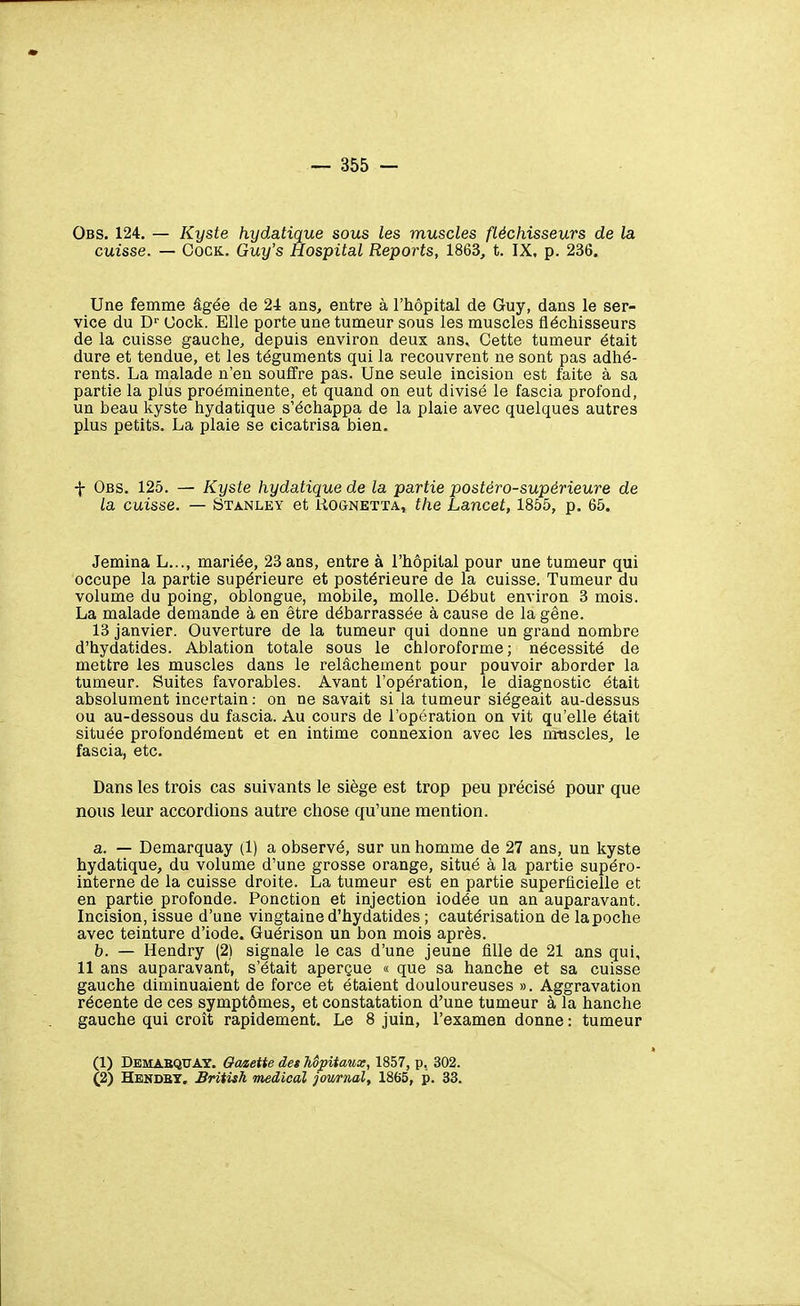 Obs. 124. — Kyste hydatique sous les muscles fléchisseurs de la cuisse. — CocK. Guy's Hospital Reports, 1863, t. IX, p. 236. Une femme âgée de 24 ans, entre à l'hôpital de Guy, dans le ser- vice du D'' Uock. Elle porte une tumeur sous les muscles fléchisseurs de la cuisse gauche, depuis environ deux ans. Cette tumeur était dure et tendue, et les téguments qui la recouvrent ne sont pas adhé- rents. La malade n'en souffre pas. Une seule incision est faite à sa partie la plus proéminente, et quand on eut divisé le fascia profond, un beau kyste hydatique s'échappa de la plaie avec quelques autres plus petits. La plaie se cicatrisa bien. f Obs. 125. — Kyste hydatique de la partie postéro-supérieure de la cuisse. — Stanley et Uognetta, the Lancet, 1855, p. 65. Jemina L..., mariée, 23 ans, entre à l'hôpital pour une tumeur qui occupe la partie supérieure et postérieure de la cuisse. Tumeur du volume du poing, oblongue, mobile, molle. Début environ 3 mois. La malade demande à en être débarrassée à cause de la gêne. 13 janvier. Ouverture de la tumeur qui donne un grand nombre d'hydatides. Ablation totale sous le chloroforme; nécessité de mettre les muscles dans le relâchement pour pouvoir aborder la tumeur. Suites favorables. Avant l'opération, le diagnostic était absolument incertain : on ne savait si la tumeur siégeait au-dessus ou au-dessous du fascia. Au cours de l'opération on vit qu'elle était située profondément et en intime connexion avec les muscles, le fascia, etc. Dans les trois cas suivants le siège est trop peu précisé pour que nous leur accordions autre chose qu'une mention. a. — Demarquay (1) a observé, sur un homme de 27 ans, un kyste hydatique, du volume d'une grosse orange, situé à la partie supéro- interne de la cuisse droite. La tumeur est en partie superficielle et en partie profonde. Ponction et injection iodée un an auparavant. Incision, issue d'une vingtaine d'hydatides ; cautérisation de la poche avec teinture d'iode. Guérison un bon mois après. b. — Hendry (2) signale le cas d'une jeune fille de 21 ans qui, 11 ans auparavant, s'était aperçue « que sa hanche et sa cuisse gauche diminuaient de force et étaient douloureuses ». Aggravation récente de ces symptômes, et constatation d'une tumeur à la hanche gauche qui croît rapidement. Le 8 juin, l'examen donne : tumeur (1) DemabquAT. Qaaette des hôpitaux, 1857, p, 302. (2) Hendbt. Brîtish médical journal, 1865, p. 33.