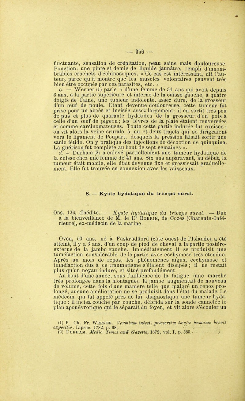 fluctuante, sensation de crépitation, peau saine mais douloureuse. Ponction ; une pinte et demie de liquide jaunâtre, rempli d'innom- brables crochets d'échinocoques. « Ce cas est intéressant, dit l'au- teur) parce qu'il montre que les muscles volontaires peuvent très bien être occupés par ces parasites, etc. » c. — Werner (1) parle « d'une femme de 34 ans qui avait depuis 6 ans, à la partie supérieure et interne de la cuisse gauche, à quatre doigts de l'aine, une tumeur indolente, assez dure, de la grosseur d'un œuf de poule. Etant devenue douloureuse, cette tumeur fut prise pour un abcès et incisée assez largement; il en sortit très peu de pus et plus de quarante hydatides de la grosseur d'un pois à celle d'un œuf de pigeon; les lèvres de la plaie étaient renversées et comme carcinomateuses. Toute cette partie indurée fut excisée ; on vit alors la veine crurale à nu et deux trajets qui se dirigeaient vers le ligament de Poupart, desquels la pression faisait sortir une sanie fétide. On y pratiqua des injections de décoction de quinquina. La guérison fut complète au bout de sept semaines ». d. — Durham (2) a enlevé partiellement une tumeur hydatique de la cuisse chez une femme dé 41 ans. Six ans auparavant, au début, la tumeur était mobile, elle était devenue fixe et grossissait graduelle- ment. Elle fut trouvée en connexion avec les vaisseaux. 8. — Kyste hydatique du triceps sural. Obs. 126. (Inédite.; — Kyste hydatique du triceps sural. — Due à la bienveillance de M. le D'' Bobrie, de Cozes (Charente-Infé- rieure), ex-médecin de la marine. Oven, 50 ans, né à Faskriidfiord (côte ouest de l'Islande), a été atteint, il y a 3 ans, d'un coup de pied de cheval à la partie postéro- externe de la jambe gauche. Immédiatement il se produisit une tuméfaction considérable de la partie avec ecchymose très étendue. Après un mois de repos, les phénomènes aigus, ecchymose et tuméfaction dus à ce traumatisme s'étaient dissipés ; il ne restait plus qu'un noyau induré, et situé profondément. Au bout d'une année, sous l'influence de la fatigue (une marche très prolongée dans la montagne), la jambe augmentait de nouveau de volume, cette fois d'une manière telle que ipalgré un repos pro- longé, aucune amélioration ne se produisit dans l'état du malade. Le médecin qui fut appelé près de lui diagnostiqua une tumeur hyda- tique : il incisa couche par couche, débrida sur la sonde cannelée le plan aponévrotique qui le séparait du foyer, et vit alors s'écouler un (1) P. Ch. Fr. Weener. Vcrmium intest, xirœscrtim tœniœ humanœ brevis exjwsitiv. hipsix, 1782, p. 68. (2) DUEHAM. Medic. Ti mes and Gazette, 1872, vol. I, p. 385.- j