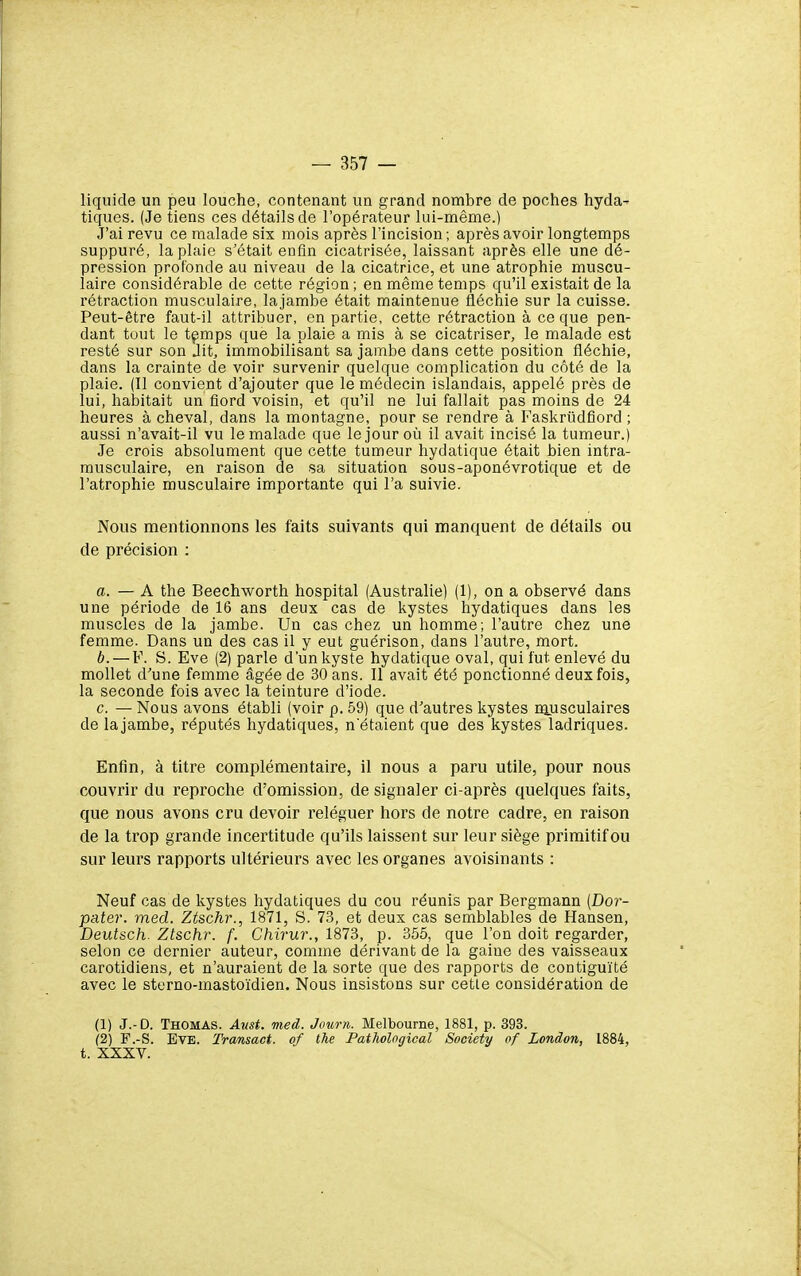 liquide un peu louche, contenant un grand nombre de poches hyda-- tiques. (Je tiens ces détails de l'opérateur lui-même.) J'ai revu ce malade six mois après l'incision ; après avoir longtemps suppuré, la plaie s'était enfin cicatrisée, laissant après elle une dé- pression profonde au niveau de la cicatrice, et une atrophie muscu- laire considérable de cette région ; en même temps qu'il existait de la rétraction musculaire, lajambe était maintenue fléchie sur la cuisse. Peut-être faut-il attribuer, en partie, cette rétraction à ce que pen- dant tout le tçmps que la plaie a mis à se cicatriser, le malade est resté sur son Jit, immobilisant sa jambe dans cette position fléchie, dans la crainte de voir survenir quelque complication du côté de la plaie. (Il convient d'ajouter que le médecin islandais, appelé près de lui, habitait un fiord voisin, et qu'il ne lui fallait pas moins de 24 heures à cheval, dans la montagne, pour se rendre à Faskrûdfiord ; aussi n'avait-il vu le malade que lejour oii il avait incisé la tumeur.) Je crois absolument que cette tumeur hydatique était bien intra- musculaire, en raison de sa situation sous-aponévrotique et de l'atrophie musculaire importante qui l'a suivie. Nous mentionnons les faits suivants qui manquent de détails ou de précision : a. — A the Beechworth hospital (Australie) (1), on a observé dans une période de 16 ans deux cas de kystes hydatiques dans les muscles de la jambe. Un cas chez un homme; l'autre chez une femme. Dans un des cas il y eut guérison, dans l'autre, mort. b. — F. S. Eve (2) parle d'un kyste hydatique oval, qui fut enlevé du mollet d'une femme âgée de 30 ans. Il avait été ponctionné deux fois, la seconde fois avec la teinture d'iode. c. — Nous avons établi (voir p. 59) que d'autres kystes nuisculaires de lajambe, réputés hydatiques, n'étaient que des kystes ladriques. Enfin, à titre complémentaire, il nous a paru utile, pour nous couvrir du reproche d'omission, de signaler ci-après quelques faits, que nous avons cru devoir reléguer hors de notre cadre, en raison de la trop grande incertitude qu'ils laissent sur leur siège primitif ou sur leurs rapports ultérieurs avec les organes avoisinants : Neuf cas de kystes hydatiques du cou réunis par Bergmann {Dor- pater. med. Ztschr., 1871, S. 73, et deux cas semblables de Hansen, Deutsch. Ztschr. f. Chirur., 1873, p. 355, que l'on doit regarder, selon ce dernier auteur, comme dérivant de la gaine des vaisseaux carotidiens, et n'auraient de la sorte que des rapports de contiguïté avec le sterno-mastoïdien. Nous insistons sur cette considération de (1) J.-D. Thomas. Avst. med. Journ. Melbourne, 1881, p. 393. (2) F.-S. Eve. Transact. of the Patholcgical Society of London, 1884, t. XXXV.