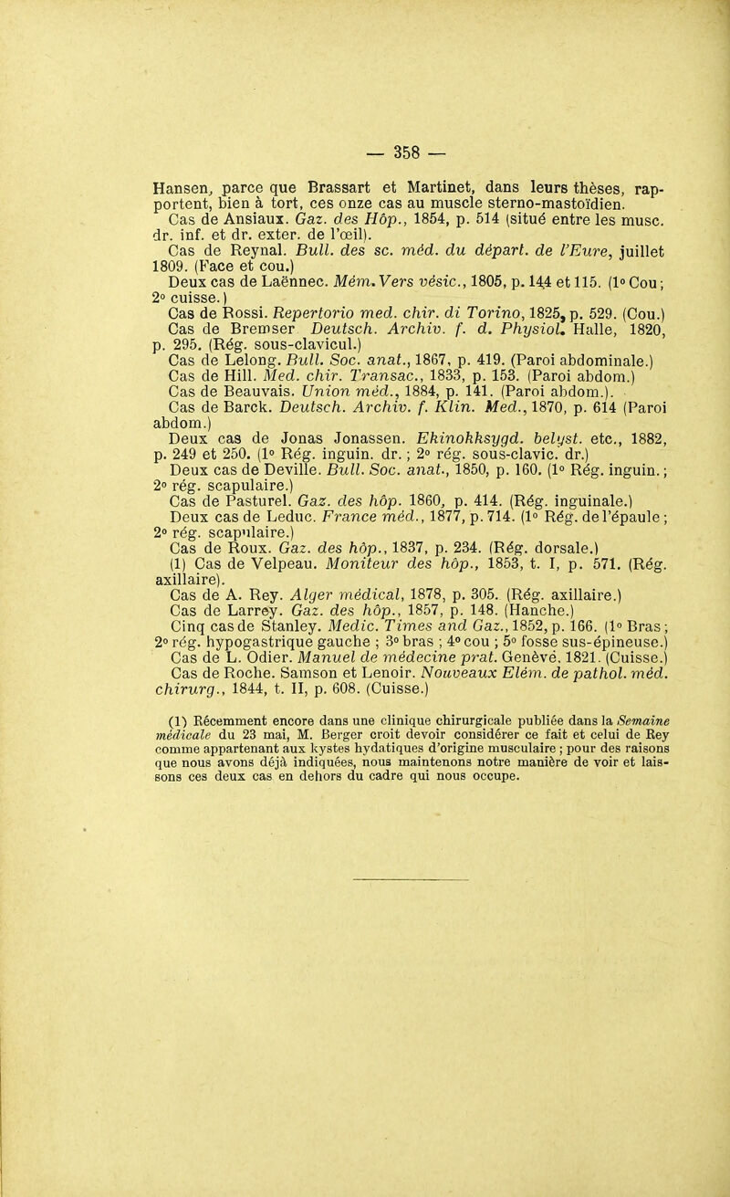 Hansen, parce que Brassart et Martinet, dans leurs thèses, rap- portent, bien à tort, ces onze cas au muscle sterno-mastoïdien. Cas de Ansiaux. Gaz. des Hôp., 1854, p. 514 (situé entre les musc, dr. inf. et dr. exter. de l'œil). Cas de Reynal. Bull, des se. méd. du départ, de l'Eure, juillet 1809. (P'ace et cou.) Deux cas de Laënnec. Mém.Vers vésic, 1805, p. 14,4 et 115. (lCou; 2» cuisse. ) Cas de Rossi. Répertoria med. chir. di Torino, 1825, p. 529. (Cou.) Cas de Bremser Deutsch. Archiv. f. d. Physiol, Halle, 1820, p. 295. (Rég. sous-clavicul.) Cas de Lelong. Bull. Soc. anat., 1867, p. 419. (Paroi abdominale.) Cas de Hill. Med. chir. Transac, 1833, p. 153. (Paroi abdom.) Cas de Beauvais. Union méd., 1884, p. 141. (Paroi abdom.). Cas de Barck. Deutsch. Archiv. f. Klin. Med., 1870, p. 614 (Paroi abdom.) Deux cas de Jonas Jonassen. Ekinohksygd. belyst. etc., 1882, p. 249 et 250. (1° Rég. inguin. dr. ; 2° rég. sous-clavic. dr.) Deux cas de Deville. Bull. Soc. anat., 1850, p. 160, (1° Rég. inguin. ; 2° rég. scapulaire.) Cas de Pasturel. Gaz. des hôp. 1860, p. 414. (Rég. inguinale.) Deux cas de Leduc. France méd., 1877, p. 714. (1° Rég. de l'épaule ; 20 rég. scapulaire.) Cas de Roux. Gaz. des hôp., 1837, p. 234. (Rég. dorsale.) (1) Cas de Velpeau. Moniteur des hôp., 1853, t. I, p. 571. (Rég. axillaire). Cas de A. Rey. Alger médical, 1878, p. 305. (Rég. axillaire.) Cas de Larrey. Gaz. des hôp., 1857, p. 148. (Hanche.) Cinq cas de Stanley. Medic. Times and Gaz., 1852, p. 166. (1° Bras; 20 rég. hypogastrique gauche ; 3o bras ; 4 cou ; 5» fosse sus-épineuse.) Cas de L. Odier. Manuel de médecine prat. Genève, 1821. (Cuisse.) Cas de Roche. Samson et Lenoir. Nouveaux Elém. de pathol. méd. chirurg., 1844, t. Il, p. 608. (Cuisse.) (1) Kécemment encore dans une clinique chirurgicale publiée dans la Semaine médieale du 23 mai, M. Berger croit devoir considérer ce fait et celui de Rey comme appartenant aux kystes hydatiques d'origine musculaire ; pour des raisons que nous avons déjà indiquées, nous maintenons notre manière de voir et lais- sons ces deux cas en dehors du cadre qui nous occupe.