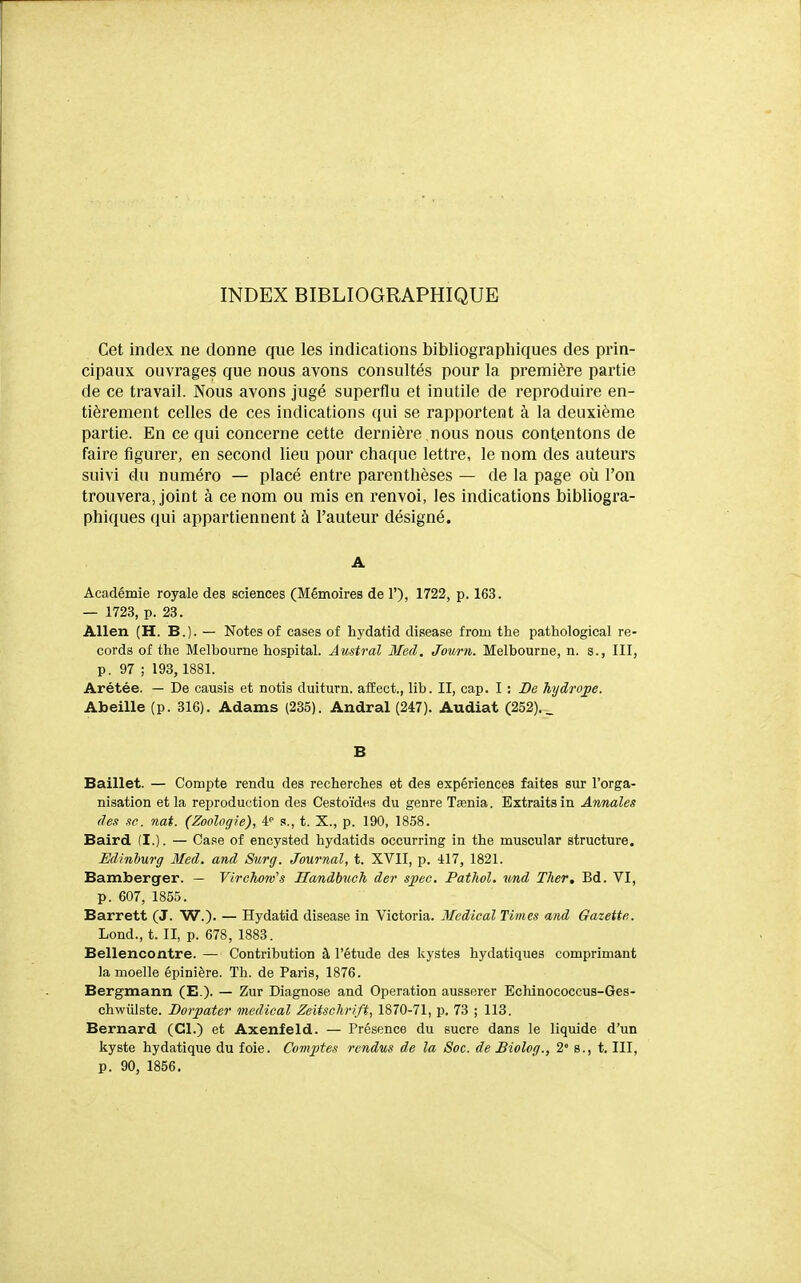 INDEX BIBLIOGRAPHIQUE Cet index ne donne que les indications bibliographiques des prin- cipaux ouvrages que nous avons consultés pour la première partie de ce travail. Nous avons jugé superflu et inutile de reproduire en- tièrement celles de ces indications qui se rapportent à la deuxième partie. En ce qui concerne cette dernière nous nous contentons de faire figurer, en second lieu pour chaque lettre, le nom des auteurs suivi du numéro — placé entre parenthèses — de la page où l'on trouvera, joint à ce nom ou mis en renvoi, les indications bibliogra- phiques qui appartiennent à l'auteur désigné. A Académie royale des sciences (Mémoires de 1'), 1722, p. 163. — 1723, p. 23. Allen (H. B.). — Notes of cases of hydatid disease from the pathological re- cords of the Blelbourne hospital. Austral Med. Jowrn. Melbourne, n. s., III, p. 97 ; 193, 1881. Arétée. — De causis et notis duiturn. afEect., lib. II, cap. I : De hydro^e. Abeille (p. 316). Adams (235). Andral (247). Audiat (252). _ B Baillet. — Compte rendu des recherches et des expériences faites sur l'orga- nisation et la reproduction des Cestoïdes du genre Tœnia. Extraits in Annales des se. nat. (Zoologie), ¥ s., t. X., p. 190, 1858. Baird (I.). — Case of encysted hydatids occurring in the muscular structure. Edinhurg Med. and Surg. Journal, t. XVII, p. 417, 1821. Bamberger. — Virchow's Handbueh der speo. Pathol, ttnd Ther, Bd. VI, p. 607, 1855. Barrett (J. W.). — Hydatid disease in Victoria. Médical Times and Gazette. Lond., t. II, p. 678, 1883. Bellencontre. — Contribution à l'étude des kystes hydatiques comprimant la moelle épinière. Th. de Paris, 1876. Bergmann (E.)- — Zur Diagnose and Opération ausserer Echinococcus-Ges- chwûlste. Borpater médical Zeitschrift, 1870-71, p. 73 ; 118. Bernard (Cl.) et Axenfeld. — Présence du sucre dans le liquide d'un kyste hydatique du foie. Comptes rendus de la Soc. de Biolog., 2° s., t. III, p. 90, 1856.