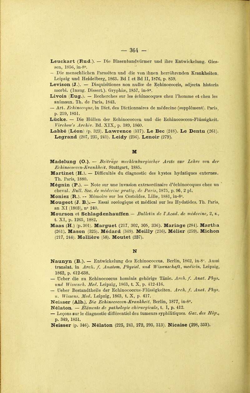 Leuckart (Rud.)- — We Blasenbandvûrmer und ihre Entwickeluog. Gies- sen, 1856, in-S. — Die menschlichen Parasiten und die von ihnen herriihrenden Krankheiten. Leipzig und Heidelberg, 1863. Bd I et Bd II, 1876, p. 859. Levison (J.). — Disquisitiones non nullœ de Echinococcis, adjecta historia morbi. (Inaug. Dissert.). Gryphiœ, 1857, in-8°. Livois (Eug.). — Kecherches sur les échinocoques cliez l'homme et chez les animaux. Th. de Paris, 1843. — Art. Echinoccque, in Dict. des Dictionnaires de médecine (supplément). Paris, p. 259, 1851. Lucke. — Die Hiillen der Echinococcen und die Echinococcen-Fliissigkeit. VirckoTv's Archiv. Bd. XIX, p. 189, 1860. Labbé (Léon) (p. 323). Lawrence (317). Le Bec (218). Le Dentu (261). Legrand (207, 235, 241). Leidy (236). Lenoir (279). M Madelung (O.). — Beitràge mecldenburcjuclier Ar%te zut Lehre von der EcMnococccn-KranhTieit. Stuttgart, 1885. Martinet (H.). — Difficultés du diagnostic des kystes hydatiques externes. Th. Paris, 1880. Mégnin (P.). — Note sur une invasion extraordinaire d'échinocoques chez un cheval. Bull. Soc. de médecine jp^atiq. de Paris, 1875, p. 96, 2 pl. Meniez (R.). — Mémoire sur les Cestoïdes. Lille, 1881, in-8''. Mougeot (J. B.)> — Essai zoologique et médical sur les Hydatides. Th. Paris, an XI (1803), n» 240. Mourson et Schlagdenhauffen — Bulletin de l'Acad. de médecine, 2, s., t. XI, p. 1265, 1882. Maas (H.) (p.301). Marguet (217, 302, 305, 336). Mariage (284). Martha (261). Mason (325). Médard (349). Meilly (216). Mélier (259). Michon (217, 244). Mollière (58). Moutet (237). N Naunyn (B.). — Entwickelung des Echinococcus. Berlin, 1862, in-8. Aussi translat. in Arch. f. Anatom. Physiol. und Wissenschaft, medicin. Leipzig, 1862, p. 612-638. — Ueber die zu Echinococcus hominis gehôrige Tânie. Arch. f. Anat. Phys. und WissencJi. Med. Leipzig, 18G3, t. X, p. 412-416. — Ueber Bestandtheile der Echinococcus-Fliissigkeiten. Arch. /. Anat. Phys. u. Wissens. Med. Leipzig, 1863, t. X, p. 417. Neisser (Alb.). Die EcMnococcen-Eranhheit. Berlin, 1877, in-8''. Nélaton. — Eléments de pathologie chirurgicale, t. I, p. 412. — Leçons sur le diagnostic différentiel des tumeurs syphilitiques. Gaz. des Hôp., p. 349, 1851. Neisser (p. 346). Nélaton (225, 241, 272, 293, 313). Nicaise (298, 353).