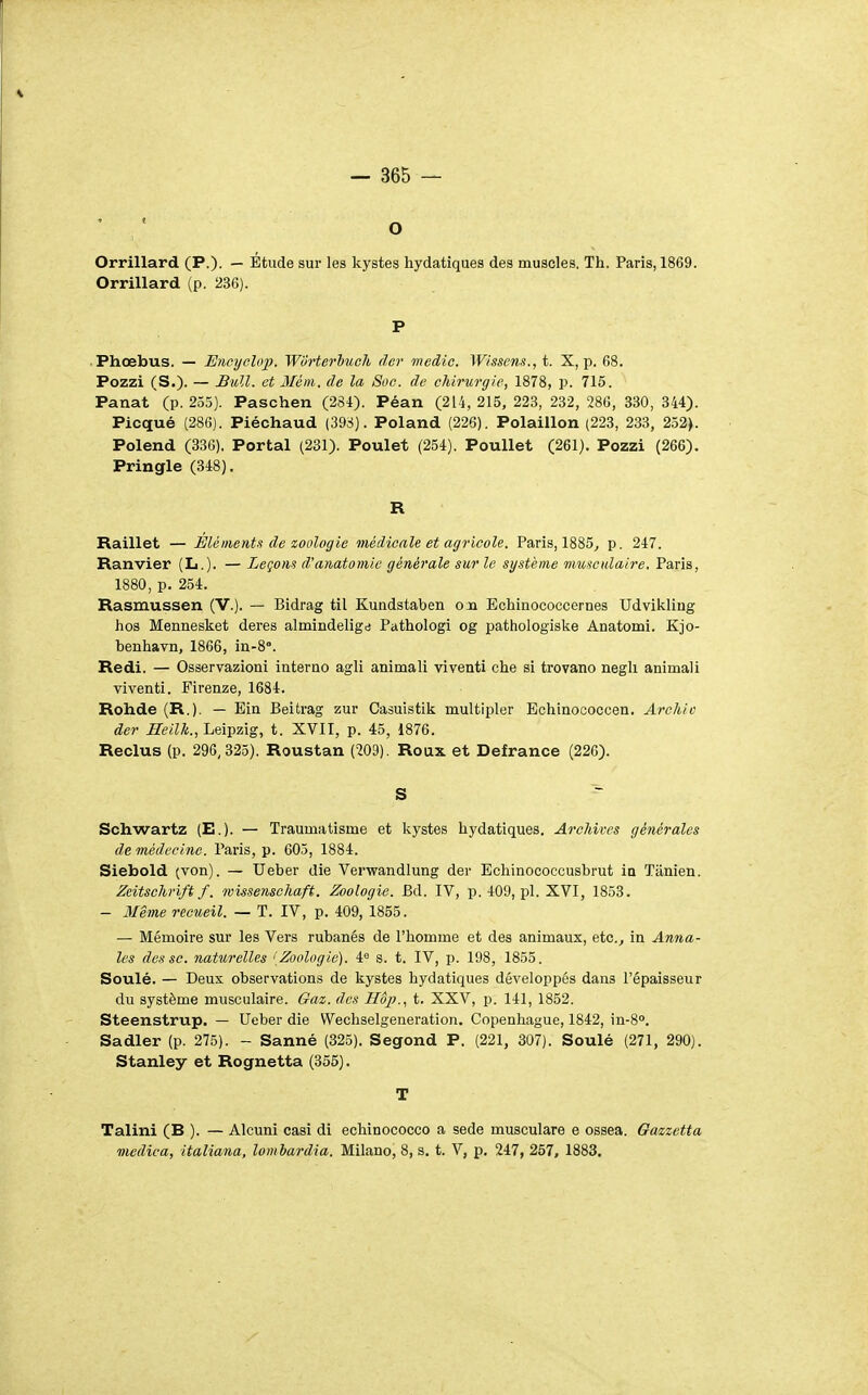 — 365 — Orrillard (P.)- — Etude sur les kystes hydatiques des muscles. Th. Paris, 1869. Orrillard (p. 236). P Phœbus. — Encyoloi). WOrterhuch (1er medio. Wisscns., t. X, p. 68. Pozzi (S.)' — JBioll. et Mém. de la Soc. de chirurgie, 1878, p. 715. Panât (p. 255). Paschen (284). Péan (214, 215, 223, 232, 286, 330, 344). Picqué (286). Piéchaud (398). Poland (226). Polaillon (223, 233, 252). Polend (33G). Portai (231). Poulet (254). Poullet (261). Pozzi (266). Pringle (348). R Raillet — Éléments de zoologie médicale et agricole. Paris, 1885^ p. 247. Ranvier (L.). — Leçons d'anatoinie générale sur le système musculaire. Paris, 1880, p. 254. Rasmussen (V.). — Bidrag til Kundstaben oja Echinococcernes Udvikliug hos Mennesket deres almindeligd Pathologi og pathologiske Anatomi. Kjo- benhavn, 1866, in-8°. Redi. — Osservazioni interuo agli animali vivent! che si trovano negli animali viventi. Firenze, 1684. Rohde (R.). — Ein Beitrag zur Casuistik multipler Echinococcen. Archio der ^Êi7^., Leipzig, t. XVII, p. 45, 1876. Reclus (p. 296,325). Roustan (209). Roux et Defrance (226). S Schwartz (E.). — Traumatisme et kystes hydatiques. Archives générales de médecine. Paris, p. 605, 1884. Siebold (von). — Ueber die Verwandlung der Echinococcusbrut ia Tanien. Zeitschrift f. wissenschaft. Zoologie. Bd. IV, p. 409, pl. XVI, 1853. - 3Iême recueil. — T. IV, p. 409, 1855. — Mémoire sur les Vers rubanés de l'homme et des animaux, etc.^ in Anna- les des se. naturelles {Zoologie). 4« s. t. IV, p. 198, 1855. Soulé. — Deux observations de kystes hydatiques développés dans l'épaisseur du système musculaire. Gaz. des Hôp., t. XXV, p. 141, 1852. Steenstrup. — Ueber die Wechselgeneration. Copenhague, 1842, in-8°. Sadler (p. 275). - Sanné (325). Segond P. (221, 307). Soulé (271, 290). Stanley et Rognetta (355). T Talini (B ). — Alcuni casi di echinococco a sede musculare e ossea. Gazzetta