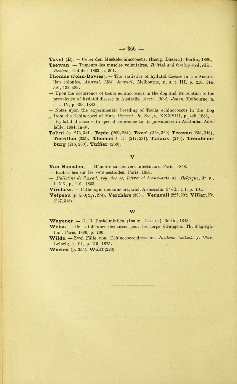 Tavel (E). — Ueber den Muskelechinococcus. (Inaug. Dissert.). Berlin, 1880. Teewan. — Tumeurs des muscles volontaires. Brithhandforeingmed.chir. Review. October 1863, p. 501. Thomas (John-Davies). — The statistics of hydatid disease in the Austra- lian colonies. Austral. 3Iéd. Journal. Melbourne, n. s. t. III, p. 250, 344, 891, 433, 489. — Upon the occurrence of tœnia echinococcus in the dog and its relation to the prevalence of hydatid disease in Australia Anstr. 3Ied. Journ. Melbourne, n. s. t. IV, p. 433, 1882. — Notes upon the expérimental breeding of Teenia echinococcus in the Dog ^. from the Echinococci of Man. Proceed. R. Soc, t. XXXVIII, p. 449, 1885. — Hydatid disease with spécial référence to its prevalence in Australia. Adé- laïde, 1884, in-8<>. Talini (p. 273,344). Tapie (269,284). Tavel (328, .329). Teewan (236,348). Terrillon (325). Thomas J. D. (217,231). Tillaux (216). Trendelen- burg (216,260). Tuffier (268). V Van Beneden, — Mémoire sur les vers intestinaux. Paris, 1858. — Eecherches sur les vers cestoïdes. Paris, 1858. — Bulletins de VAcad. roy. des se. lettres et leaux-arts de Belgique, 3° p., t. XX, p. 291, 1853. Vïrchow. — Pathologie des tumeurs, trad. Aronssohn. 3° éd., 1.1, p. 101. Velpeau (p. 250-, 257,274). Verchère (308). Verneuil (227,292). Villar,Pr. (237,318). ^ W Wagener. — G. E, Enthelmintica. (Inaug. Dissert.). Berlin, 1848. Weiss. — De la tolérance des tissus pour les corps étrangers. Th. d'agréga- tion. Paris, 1880, p. 100. Wilde. — Zwei Fàlle von Echinococceninvasion. Deutsche Zeitsch. f. Chir. Leipzig, t. VI, p. 215, 1875. Werner (p. 355). Wolff (228).