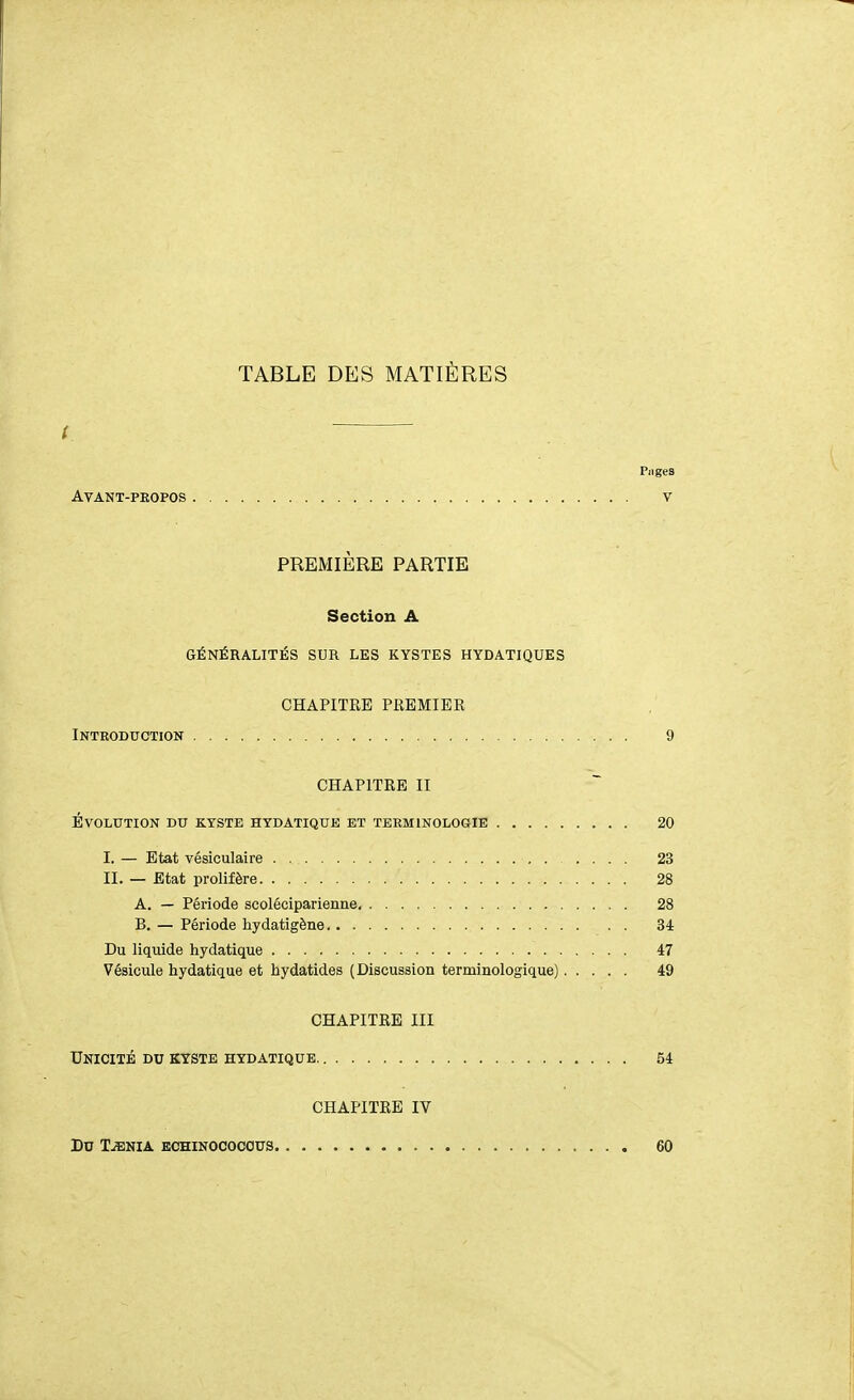 TABLE DES MATIÈRES ( Piiges AVANT-PKOPOS V PREMIÈRE PARTIE Section A GÉNÉRALITÉS SUR LES KYSTES HYDATIQUES CHAPITRE PREMIER Introduction 9 CHAPITRE II Évolution du kyste hydatique et terminologie 20 I. — Etat vésiculaire 23 II. — Etat prolifère 28 A. — Période scoléciparienne 28 B. — Période hydatigène . 34 Du liquide hydatique 47 Vésicule hydatique et hydatides (Discussion terminologique) 49 CHAPITRE III Unicité du kyste hydatique 54 CHAPITRE IV Du Tjenia echinococous 60