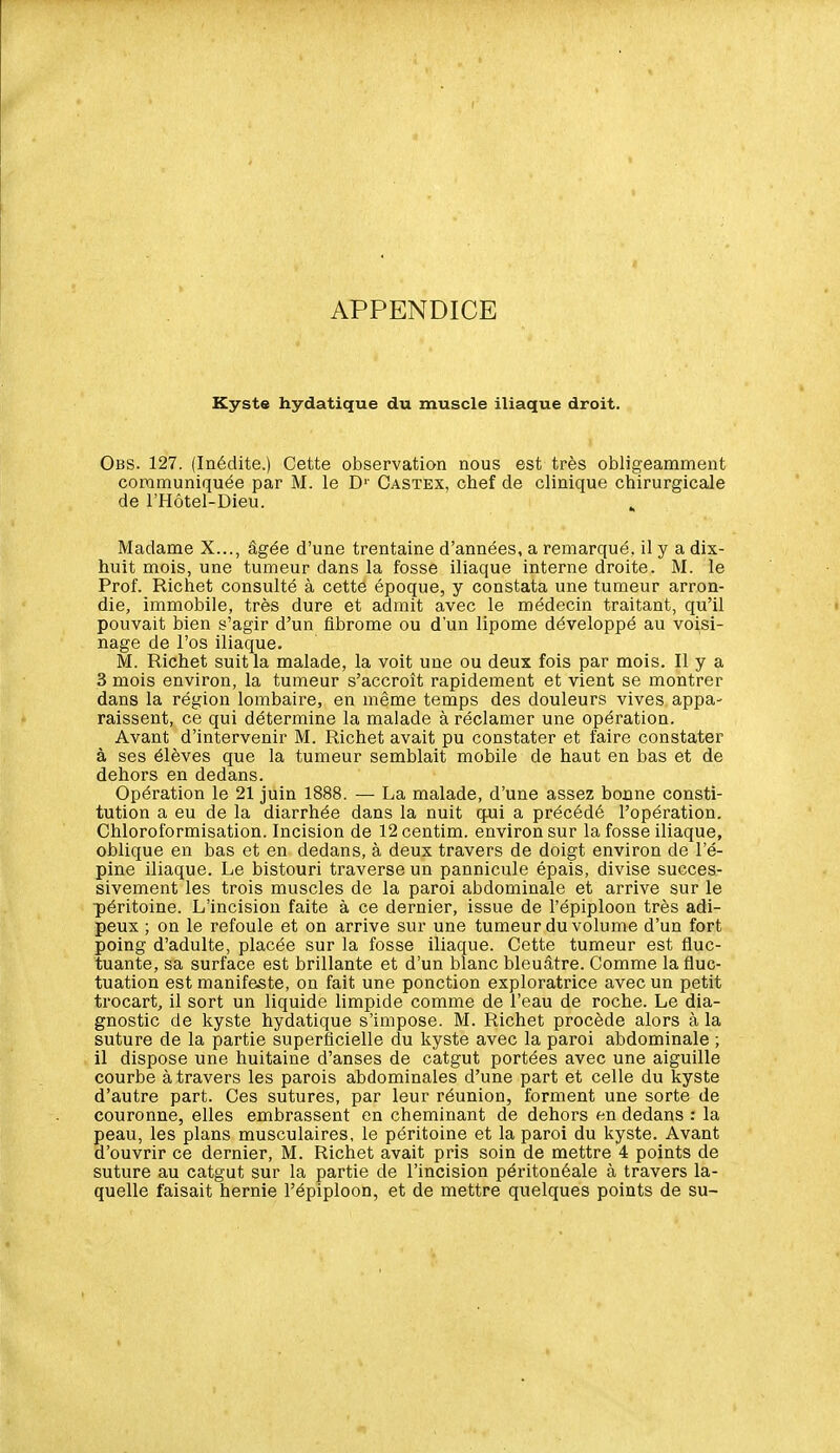 APPENDICE Kyste hydatique du muscle iliaque droit. Obs. 127. (Inédite.) Cette observation nous est très obligeamment communiquée par M. le D'' Castex, chef de clinique chirurgicale de l'Hôtel-Dieu. . Madame X..., âgée d'une trentaine d'années, a remarqué, il y a dix- huit mois, une tumeur dans la fosse iliaque interne droite. M. le Prof. Richet consulté à cette époque, y constata une tumeur arron- die, immobile, très dure et admit avec le médecin traitant, qu'il pouvait bien s'agir d'un fibrome ou d'un lipome développé au voisi- nage de l'os iliaque. M. Richet suit la malade, la voit une ou deux fois par mois. Il y a 3 mois environ, la tumeur s'accroît rapidement et vient se montrer dans la région lombaire, en même temps des douleurs vives appa- raissent, ce qui détermine la malade à réclamer une opération. Avant d'intervenir M. Richet avait pu constater et faire constater à ses élèves que la tumeur semblait mobile de haut en bas et de dehors en dedans. Opération le 21 juin 1888. — La malade, d'une assez bonne consti- tution a eu de la diarrhée dans la nuit qui a précédé l'opération. Chloroformisation. Incision de 12 centim. environ sur la fosse iliaque, oblique en bas et en dedans, à deux travers de doigt environ de l'é- pine iliaque. Le bistouri traverse un pannicule épais, divise succes- sivement les trois muscles de la paroi abdominale et arrive sur le péritoine. L'incision faite à ce dernier, issue de l'épiploon très adi- peux ; on le refoule et on arrive sur une tumeur du volume d'un fort poing d'adulte, placée sur la fosse iliaque. Cette tumeur est fluc- tuante, sa surface est brillante et d'un blanc bleuâtre. Comme la fluc- tuation est manifeste, on fait une ponction exploratrice avec un petit trocart, il sort un liquide limpide comme de l'eau de roche. Le dia- gnostic de kyste hydatique s'impose. M. Richet procède alors à la suture de la partie superficielle du kyste avec la paroi abdominale ; il dispose une huitaine d'anses de catgut portées avec une aiguille courbe à travers les parois abdominales d'une part et celle du kyste d'autre part. Ces sutures, par leur réunion, forment une sorte de couronne, elles embrassent en cheminant de dehors en dedans : la peau, les plans musculaires, le péritoine et la paroi du kyste. Avant d'ouvrir ce dernier, M. Richet avait pris soin de mettre 4 points de suture au catgut sur la partie de l'incision péritonéale à travers la- quelle faisait hernie l'épiploon, et de mettre quelques points de su-