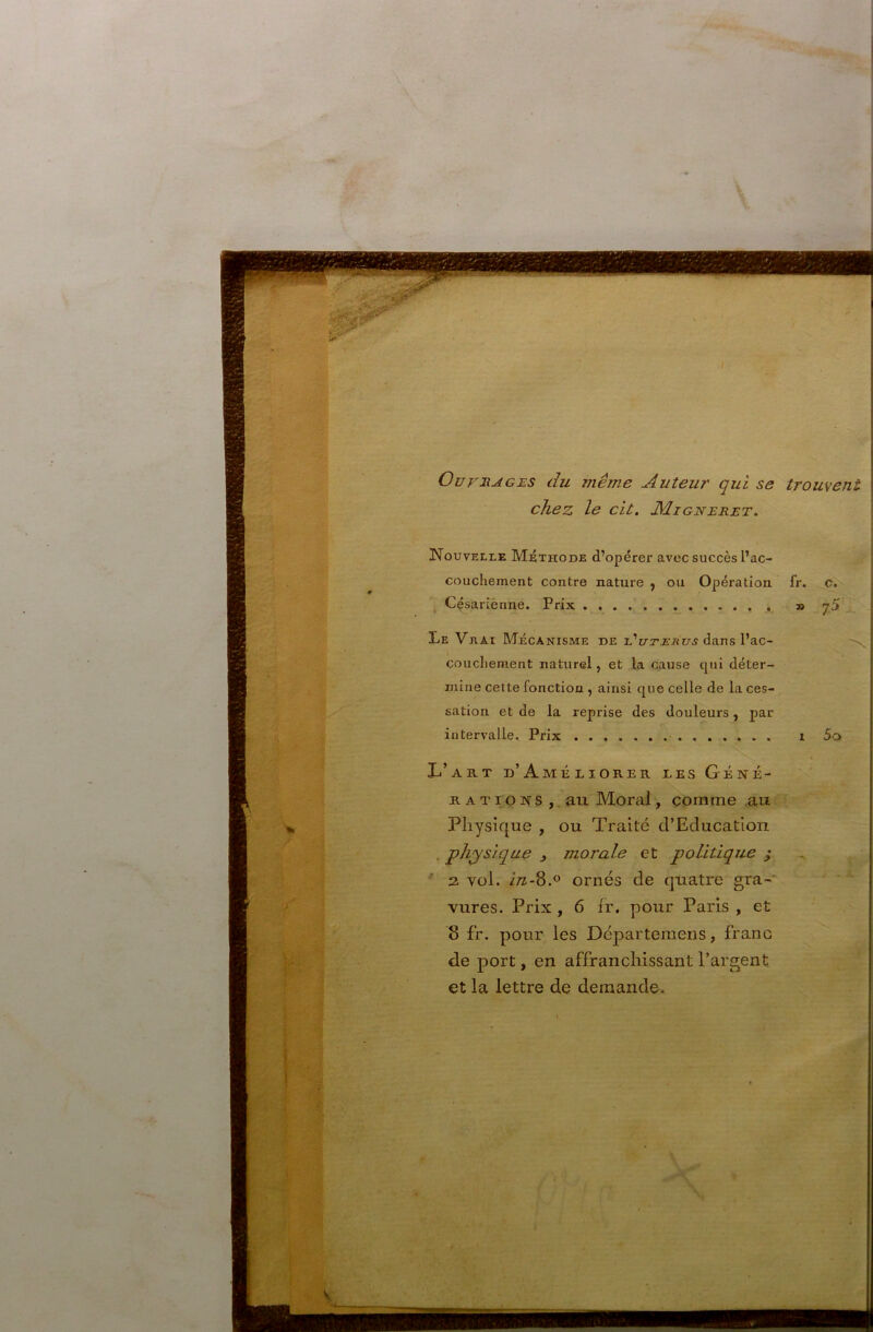 OurnAGES du même Auteur qui se trouvent chez le cil. Æigjsteret. L - ; Nouvelle Méthode d’opérer avec succès l’ac- couchement contre nature ^ ou Opération fr. J Césariènne. Prix » Le Vrai Mécanisme de l’i/s’atruj dans l’ac- couchement naturel, et la cause qui déter- mine cette fonction , ainsi que celle de la ces- sation et de la reprise des douleurs, par intervalle. Prix i Xi’ART d’Améliorer les Géné- rations ,. au Moral, comme au Physique , ou Traité d’Education • physique , morale et politique ; * 2. vol. i/z-8.o ornés de quatre gra-' vures. Prix , 6 fr. pour Paris , et 8 fr. pour les Départemens, franc de port, en affranchissant l’argent et la lettre de demande. 5o