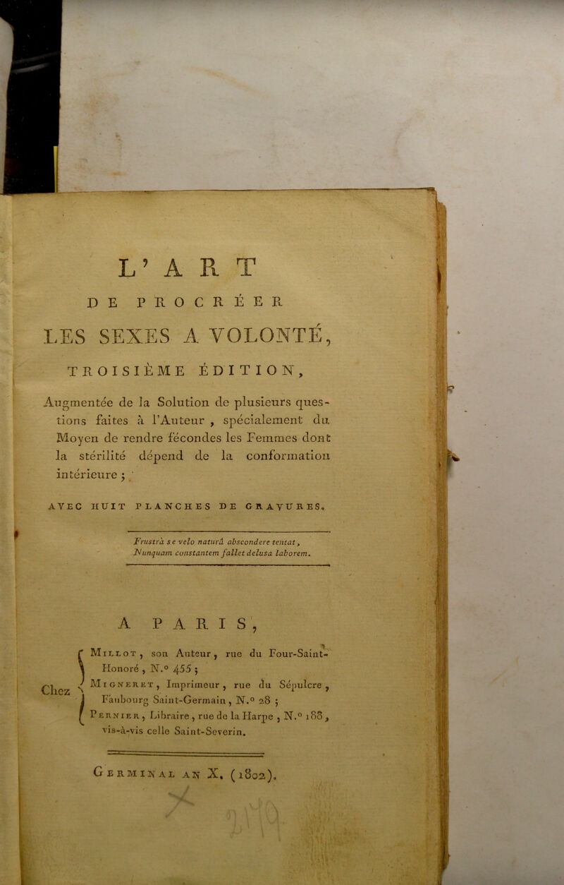 L’ART DE PROCRÉER LES SEXES A VOLONTÉ, TROISIÈME ÉDITION, Augmentée de la Solution de plusieurs ques- tions faites à l’Auteur , spécialement du. Moyen de rendre fécondes les Femmes dont la stérilité dépend de la confonnatioii intérieure 5 ; AVEC HUIT PLANCHES DE GRAVURES. Frustra se vélo naturâ abscondere tentât^ Funquam constantem fallet delusa taborem. A PARIS', Chez ^ i M1L1.0T, son Auteur, rue <3u Four-Saint- Honoré , N.° 455 5 M iGNERJiT, Imprimeur, rue ^u Sépulcre, Faubourg Saint-Germain, N.° 28 ; PEUNiE R., Libraire , rue de la Harpe , N.° 18S , vis-à-vis celle Saint-Severin, Germinal an X. (1802),