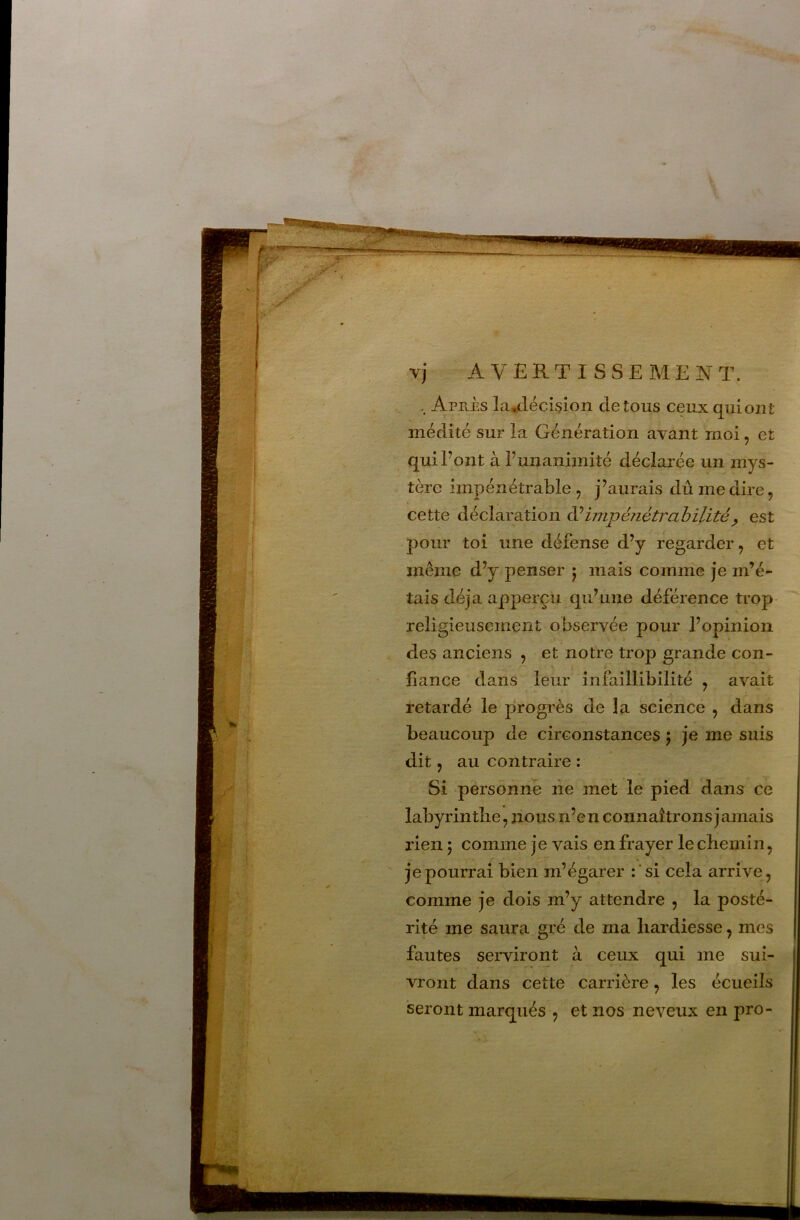 Après la^décision de tous ceux qui ont médité sur la Génération avant moi, et qui Font à Funanimité déclarée un mys- tère impénétrable , j’aurais dû me dire, cette déclaration impé/iétrahilité^ est pour toi une défense d’y regarder, et même d’y penser 5 mais comme je m’é- tais déjà apperçu qu’une déférence trop religieusement observée pour l’opinion des anciens , et notre trop grande con- fiance dans leur infaillibilité , avait retardé le progrès de la science , dans beaucoup de circonstances j je me suis dit J au contraire : Si personne ne met le pied dans ce | labyrinthe, nous n’en connaîtrons jamais j rien ; comme je vais en frayer le chemin, ' je pourrai bien m’égarer : ‘ si cela arrive, | comme je dois m’y attendre , la posté- \ rité me saura gré de ma hardiesse, mes j fautes serviront à ceux qui me sui- | vront dans cette carrière, les écueils seront marqués , et nos neveux en pro-