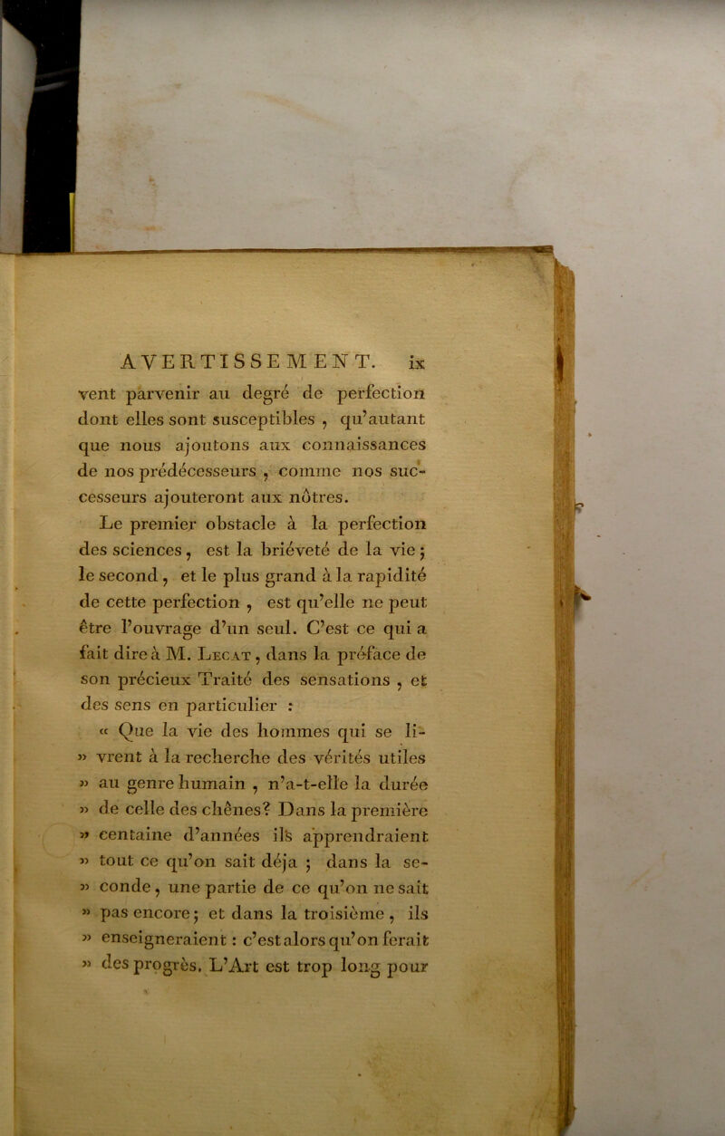 vent parvenir au degré de perfection dont elles sont susceptibles , qu’autant que nous ajoutons aux connaissances de nos prédécesseurs, 5 comme nos suc- cesseurs ajouteront aux nôtres. Le premier obstacle à la perfection des sciences , est la brièveté de la vie 5 le second, et le plus grand à la rapidité de cette perfection , est qu’elle ne peut être l’ouvrage d’un seul. C’est ce qui a fait dire à M. Lecat , dans la préface de son précieux Traité des sensations , et des sens en particulier : « Que la vie des hommes qui se li- î> vrent à la recherche des vérités utiles w au genre humain , n’a-t-elle la durée » de celle des chênes? Dans la première centaine d’années il's apprendraient « tout ce qu’on sait déjà 5 dans la se- conde, une partie de ce qu’on ne sait « pas encore 5 et dans la troisième , ils » enseigneraient: c’est alors qu’on ferait » des progrès. L’Art est trop long pour