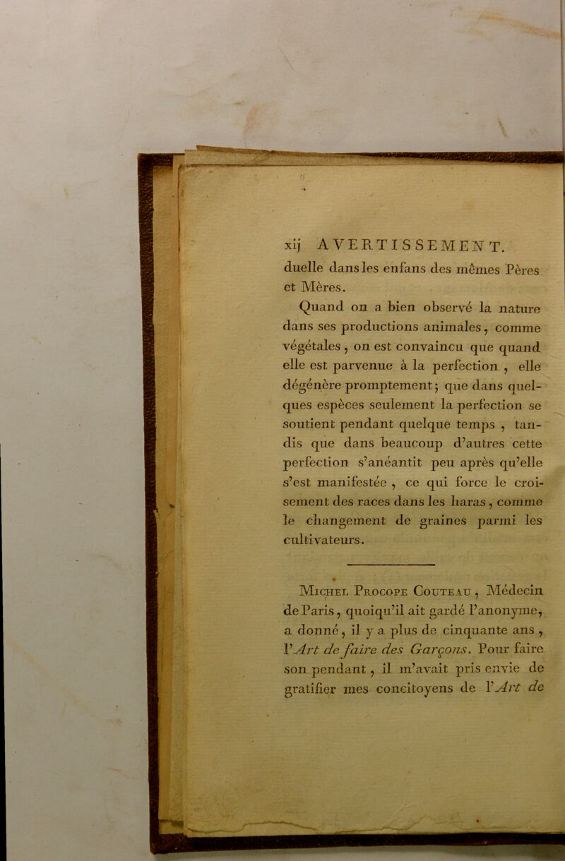 4 xij avertissemeistt. duélle dans les enfaiis des mêmes Pères et Mères. Quand on a bien observé la nature dans ses productions animales, comme végétales , on est convaincu que quand elle est parvenue à la perfection , elle dégénère promptement 5 que dans quel- ques espèces seulement la perfection se soutient pendant quelque temps , tan- dis que dans beaucoup d’autres cette perfection s’anéantit peu après qu’elle s’est manifestée , ce qui force le croi- sement des races dans les haras , comme le changement de graines parmi les cultivateurs. Michel Procope Couteau , Médecin de Paris, quoiqu’il ait gardé l’anonyme, a donné, il y a plus de cinquante ans , V Art de faire des Garçons. Pour faire son pendant, il m’avait pris envie de gratifier mes concitoyens de VArt de - h.