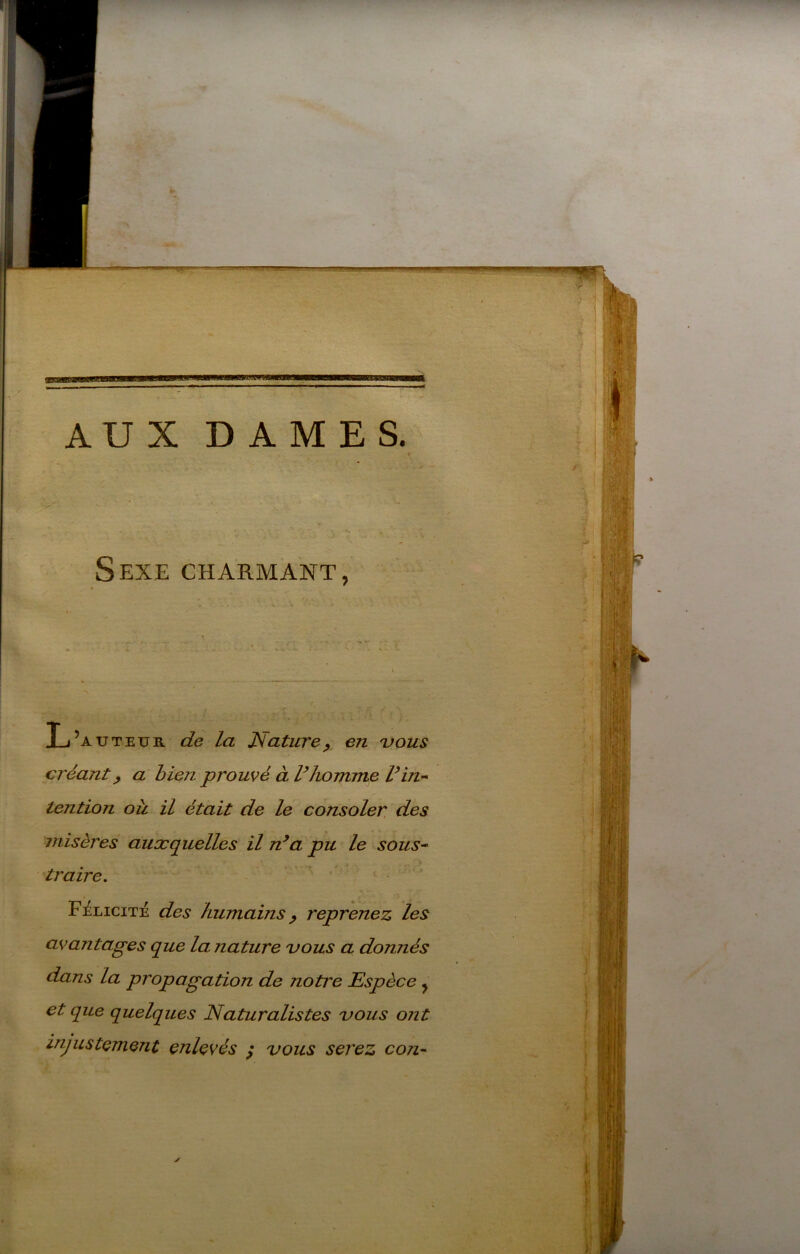 AUX DAMES, Sexe charmant, L’auteük. de la Jstatvrep en 'vous créant^ a bien promé à Vhomme Vin-* tention ou il était de le consoler, des misères auxquelles il n^a pu le sous^ traire. Félicité des humains ^ reprenez les avantages que la nature uous a donnés dans la propagation de notre Espèce ^ et que quelques Naturalistes vous ont • • injustement enlevés ^ vous sej'ez con^