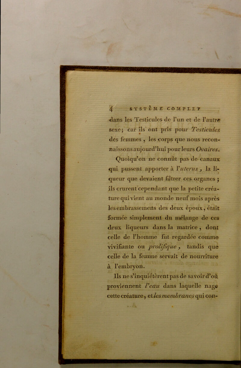 “-*‘, >k-J . '■< is** ',» /***-* ■ . ■ • •. rr--'■r'.'iri>t'7,^f. Méé‘<' e.'^'y - .• t’i' 4 SYSTÈME COMPLET dans les Testicules de l’un et de l’autre r* sexe 5 car ils ont pris pour Testicules des femmes , les corps que nous recon- naissons aujourd’liui pour leurs Ovaires. Quoiqu’on ne connût pas de canaux qui pussent apporter à utérus ^ la li- queur que devaient filtrer ces organes \ ils crurent cependant que la petite créa- ture qui vient au monde neuf mois après le*s embrassemens des deux époux J était formée simplement du nijélange de ces deux liqueurs dans la matrice , dont celle de l’homme fut regardée comme vivifiante ou prolifique ^ tandis que celle de la femme servait de nourriture à l’embryon. Ils ne s’inquiétèrent pas de savoir d’où proviennent Veau dans laquelle nage cette créature, et les membranes qui con- 'ji .ri