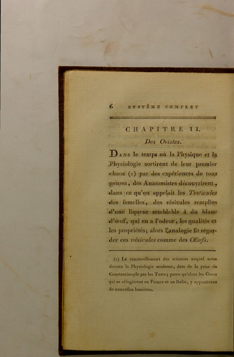 , =4 CHAPITRE II. t Des O vis tes.' D ANS le temps où. la Physique et la Physiologie sortirent de leur premier chaos (j.) par des expériences de tous t ^genres, des Anatomistes découyrirent ^ dans ^ce qu’on appelait les Testicules •des femelles*, des vésicules remplies d’une liqueur semhlable à du blanc d’œuf, qui en a l’pdeur, les qualités et les propriétés j alors IJanalogie fit regar- der ces 'vésicules comme des OEufs. (1) Le renouvellement des sciences auquel nous devons la Physiologie moderne, date de la prise de Constantinople par les Turcs; parce qu’alors les Grecs qui se réfugièrent en France et en Italie, y apportèrent de nouvelles lumières.