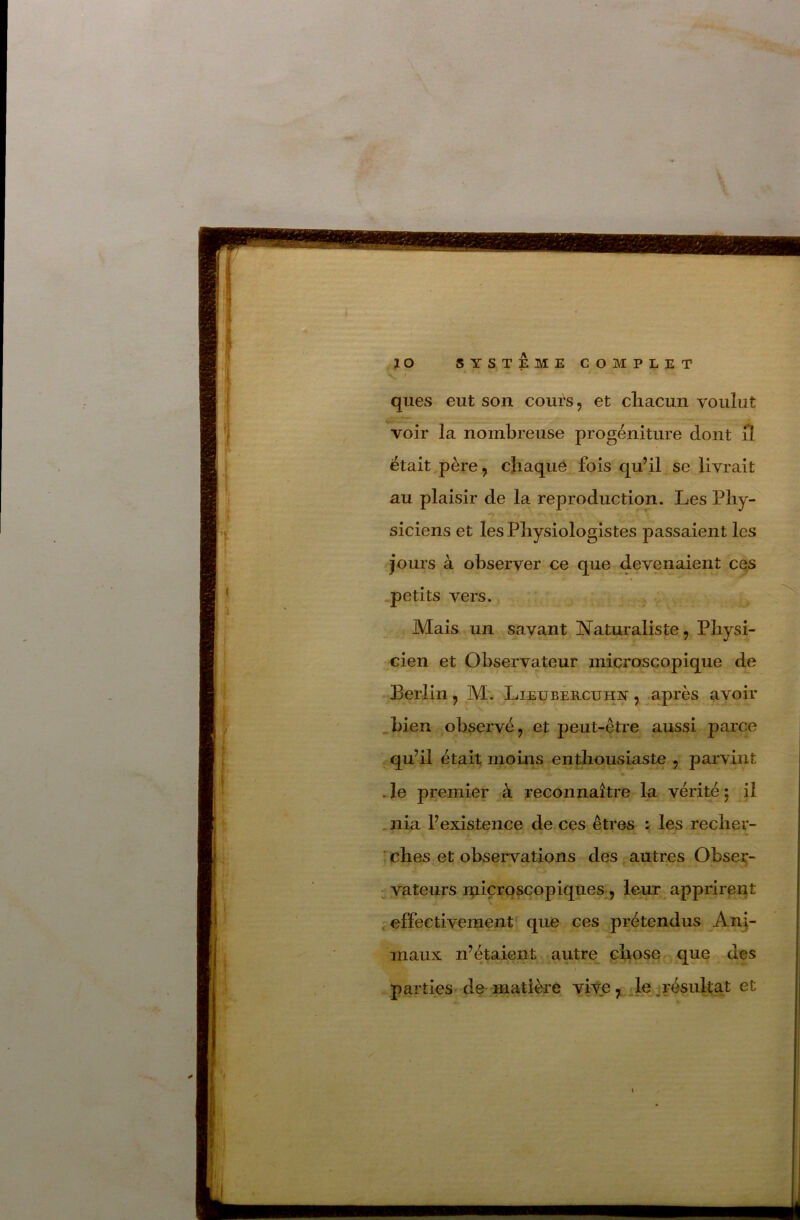 ques eut son cours, et cliacun voulut voir la nombreuse progéniture dont il était père, chaque fois qu’il se livrait au plaisir de la reproduction. Les Phy- siciens et les Physiologistes passaient les jours à observer ce que devenaient ces petits vers. Mais un sayant Naturaliste, Physi- cien et Observateur microscopique de Berlin , M. Lieübercuot , ^après avoir bien observé, et peut-être aussi parce .qu’il était moiiis enthousiaste , parvint .le premier à reconnaître la vérité; il .nia l’existence de ces êtres ^ les recher- ches et observations des, autres Obser- vateurs rpiçrqsçopiques, leur apprirent ; effectivement que ces prétendus An]- maux n’étaient autre chose que des / parties'de matière vive , . le ^résultat et