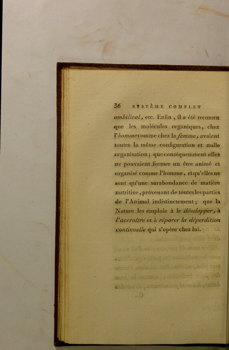 ombilical y etc. Enfin , il a. été reconnu que les molécules , organiques, chez V hojiime comme,clciez la femme ^ avaient toutes la même configuration et nulle organisation 5 que conséquemment elles ne pouvaient former un être animé et organisé comme l’homme, et qu’elles ne sont qu’une surabondance de matière nutritive, provenant de toutes les parties de l’Animal indistinctement 5 que la Nature les emploie à le développer^ à Vaccroître et . à réparer la déperdition continuelle qui s’opère chez lui.