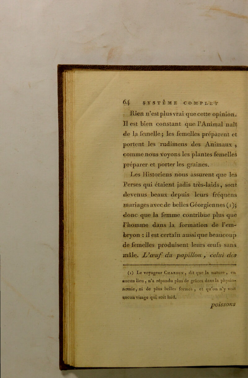 Rien n’est plus vrai que cette opinion^ Il est bien constant que. l’Animal naît de la femelle ; les femelles préparent et portent .les rudimens des Animaux ^ comme nous voyons les plantes femelleâ préparer et porter les graines. ^ Les Historiens nous assurent que les Perses qui étaient jadis très-laids, sont devenus beaux depuis leurs fréquens i mariages avec de belles Géorgiennes (i) j donc que la femme contribue plus que i’iiomme dans la formation de l’em- bryon ; il est certain aussi que beaucoup de femelles produisent leurs œufs sans. mâle. L^œuf du papillon ^ celui des \ (i) Le voyageur Chardin’ , dit que la nature , eu aucun lieu ^ n’a répandu plus de grâces dans la physio- nomie, ni de plus belles formes , et qu’on ii'y voit ^ucua visage qui soit laid. poissons