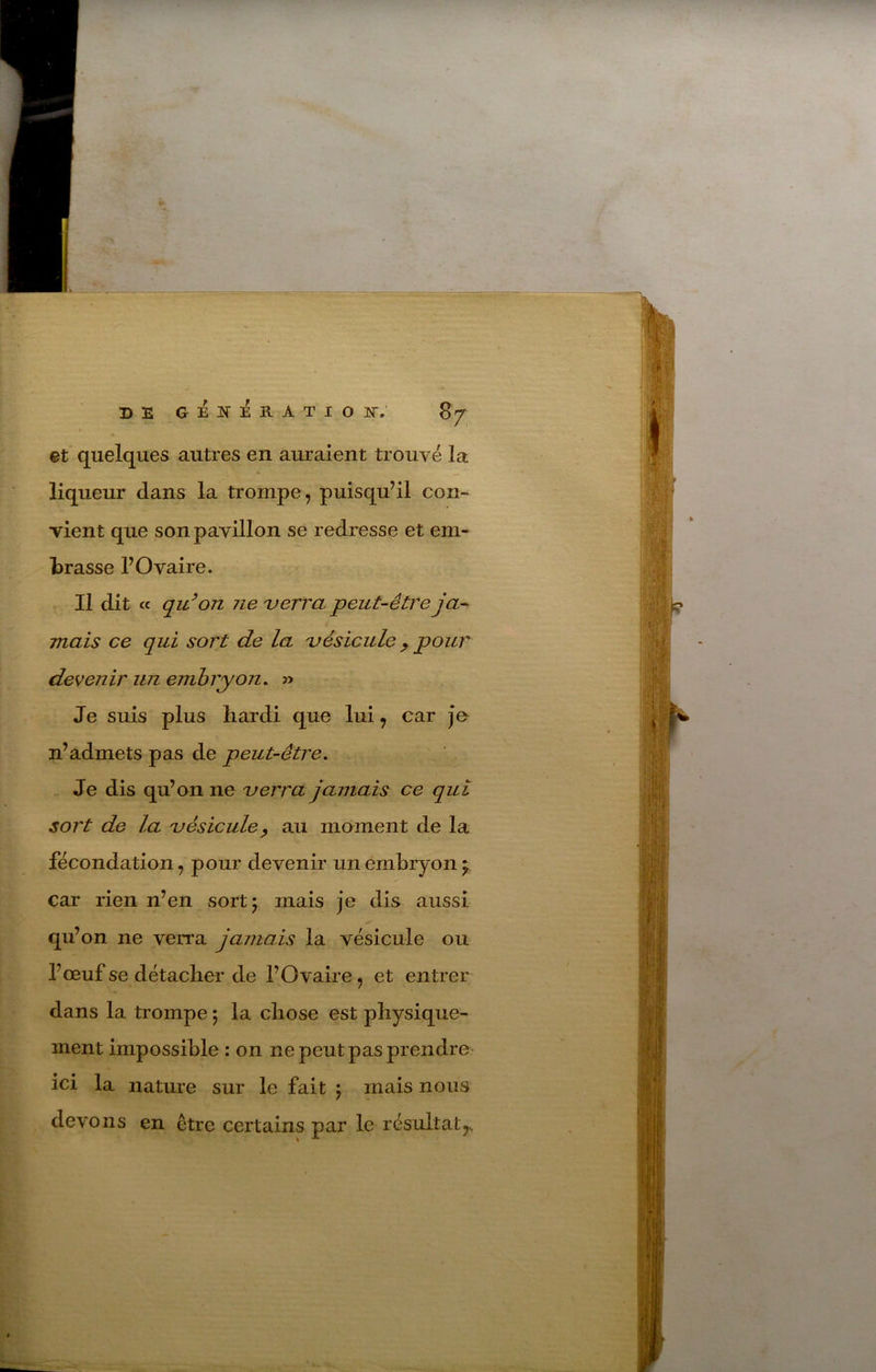 et* quelques autres en auraient trouvé la liqueur dans la trompe, puisqu’il con- vient que son pavillon se redresse et em- brasse l’Ovaire. Il dit ce qu^ on Jie 'verra peut-être ja- mais ce qui sort de la 'vésicule ^ pour devenir uii embryon. Je suis plus hardi que lui, car Je n’admets pas de peut-être. Je dis qu’on ne 'verra jamais ce qui sort de la 'vésicule^ au moment de la fécondation, pour devenir un embryon car rien n’en sort 5 mais je dis aussi qu’on ne verra jamais la vésicule ou l’œuf se détacher de l’Ovaire, et entrer dans la trompe ; la chose est physique- ment impossible : on ne peut pas prendre ici la nature sur le fait ; mais nous devons en être certains par le résultat,^