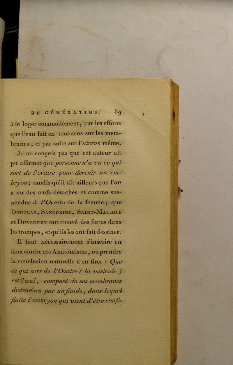 J DE G :é N É R A T I O K.'' 89 à îe loger commodément, par les efforts que Peau fait en tous sens sur les mem- branes , et par suite sur Vutérus même. Je ne conçois pas que cet auteur ait pu affirmer que personne n^a 'vu ce qui sort de Vovaire pour devenir un eni^ hryon; tandis qu’il dit ailleurs que l’on a vu des œufs détachés et comme sus- pendus à r Ovaire de la femme 5 que Douglas^ SAifTORiNi, Saint-Maurice et Duverney ont trouvé des fœtus dans les trompes, et qu’ils les ont fait dessiner. Il faut nécessairement s’inscrire en faux contre ces Anatomistes ^ ou prendre la conclusion naturelle à en tirer : Que ce qui sort de V Ovaire ( la uésicule ) est V œuf J composé de ses membranes distendues par un fluide ^ danS'lequel flotte Vcnihryoïi qui vient d^être confia 1 \