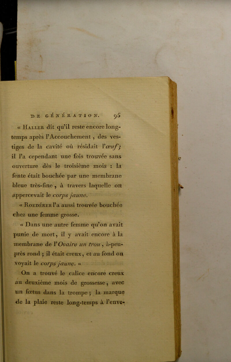 DE GiÉNÉRATIOK. p5 « Haller dit qu’il reste encore long- temps après l’Accouchement, des ves- tiges de la cavité où résidait Vœuf ^ il l’a cependant une fois trouvée sans ouverture dès le troisième mois : la fente était bouchée par une membrane bleue très-fine , à travers laquelle on appercevait le corps jaune. « RoEnéRERl’a aussi trouvée bouchée chez une femme grosse. cc Dans une autre femme qu’on avait punie de mort, il y avait encore à la membrane de l’Ovaire un trou, à-peu- près rond J il était creux, et au fond on voyait le corps jaune. » On a trouvé le calice encore creux / au deuxième mois de grossesse, avec un fœtus dans la trompe 5 la marque de la plaie reste long-temps à l’enve-