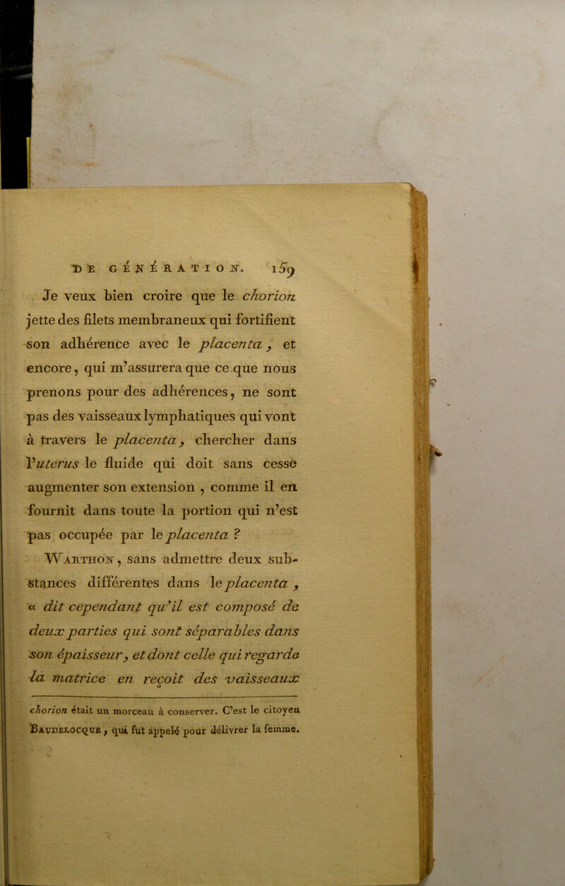 Je veux bien croire que le chorion jette des filets membraneux qui fortifient son adhérence avec le placenta ^ et encore, qui m’assurera que ce que nous prenons pour des adhérences, ne sont pas des vaisseaux lymphatiques qui vont à travers le placenta^ chercher dans Vuterus le fluide qui doit sans cesse augmenter son extension , comme il en fournit dans toute la portion qui n’est pas occupée par le placenta ? - WARTHOif, sans admettre deux sub- stances différentes dans le placenta ^ « dit cependant qu^il est composé de deux parties qui sont séparables dans son épaisseur^ et dont celle qui regarde la matrice en reçoit des 'vaisseaux cJiorion était un morceau à conserver. Cest le citoyen Bavd£I.oc<2V£ , qui fût appelé pour délivrer la femme. Ty /