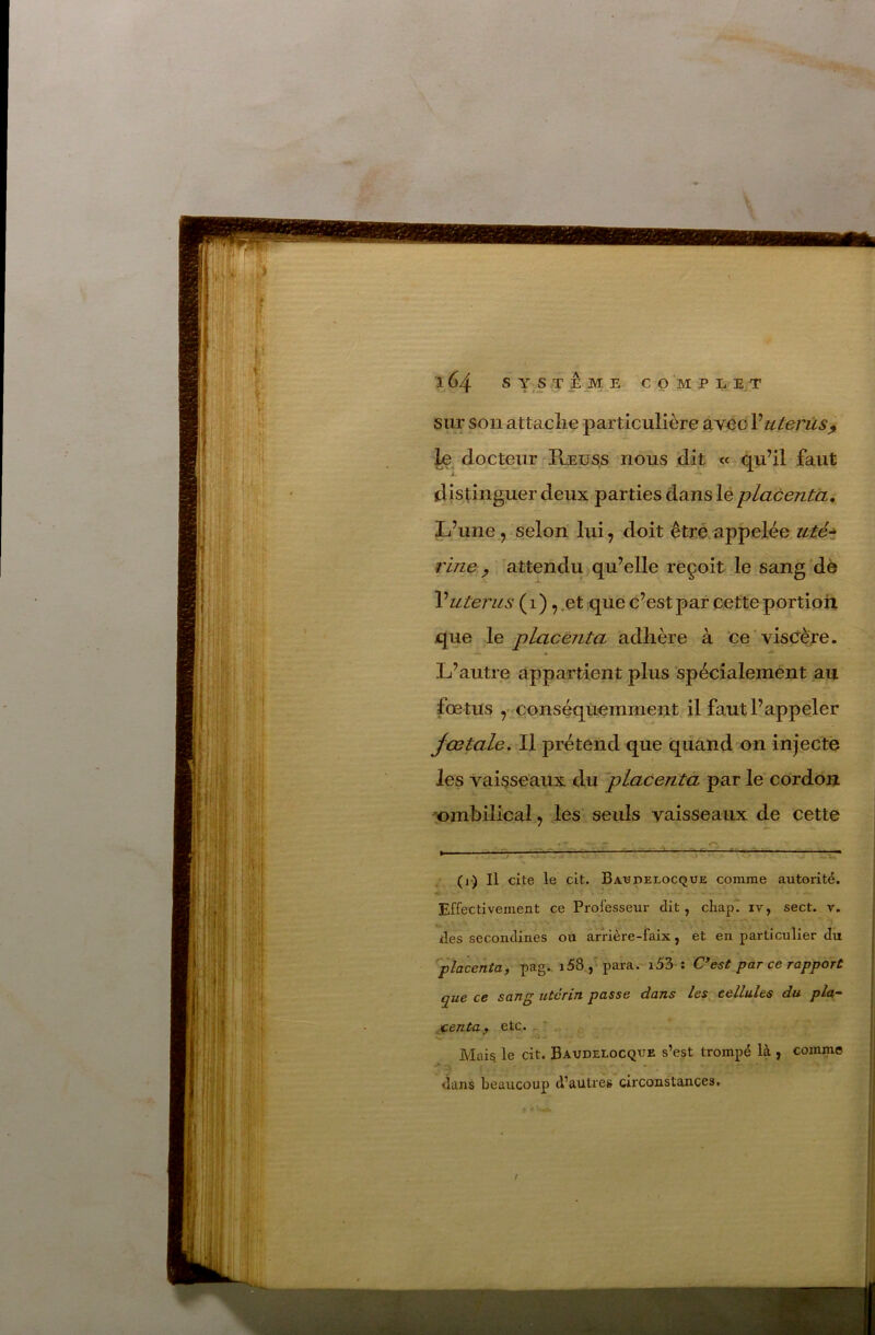 sur son attaçlie particulière avec Vutérus^ docteur Ræüss nous dit « (^u’il faut distinguer deux parties dans lé placenta. L’une , selon lui, doit êtré appelée utét rine y attendu qu’elle reçoit le sang de Vutérus ( 1 ), .et que c’est par cette portioh que le placenta adhère à ce viscère. L’autre appartient plus spécialement au fœtus ,• conséquemment il faut l’appeler Jœtale. Il prétend que quand on injecte les vaisseaux du 'placenta par le cordo:® ombilical, les- seuls vaisseaux de cette . V - c — ^ .* (i) Il cite le clt. Batîdelocque comme autorité. Effectivement ce Professeur dit, chapl iv, sect. v. des secondines ou arrière-faix, et en particulier du placenta^ pag.. i58 para. i53 ; C*est par ce rapport que ce sang utérin passe dans les^ cellules du pla- centa f etc. ^, Mai§ le cit. Baudelocque s’est trompé là , comme dans beaucoup d’autres circonstances. /