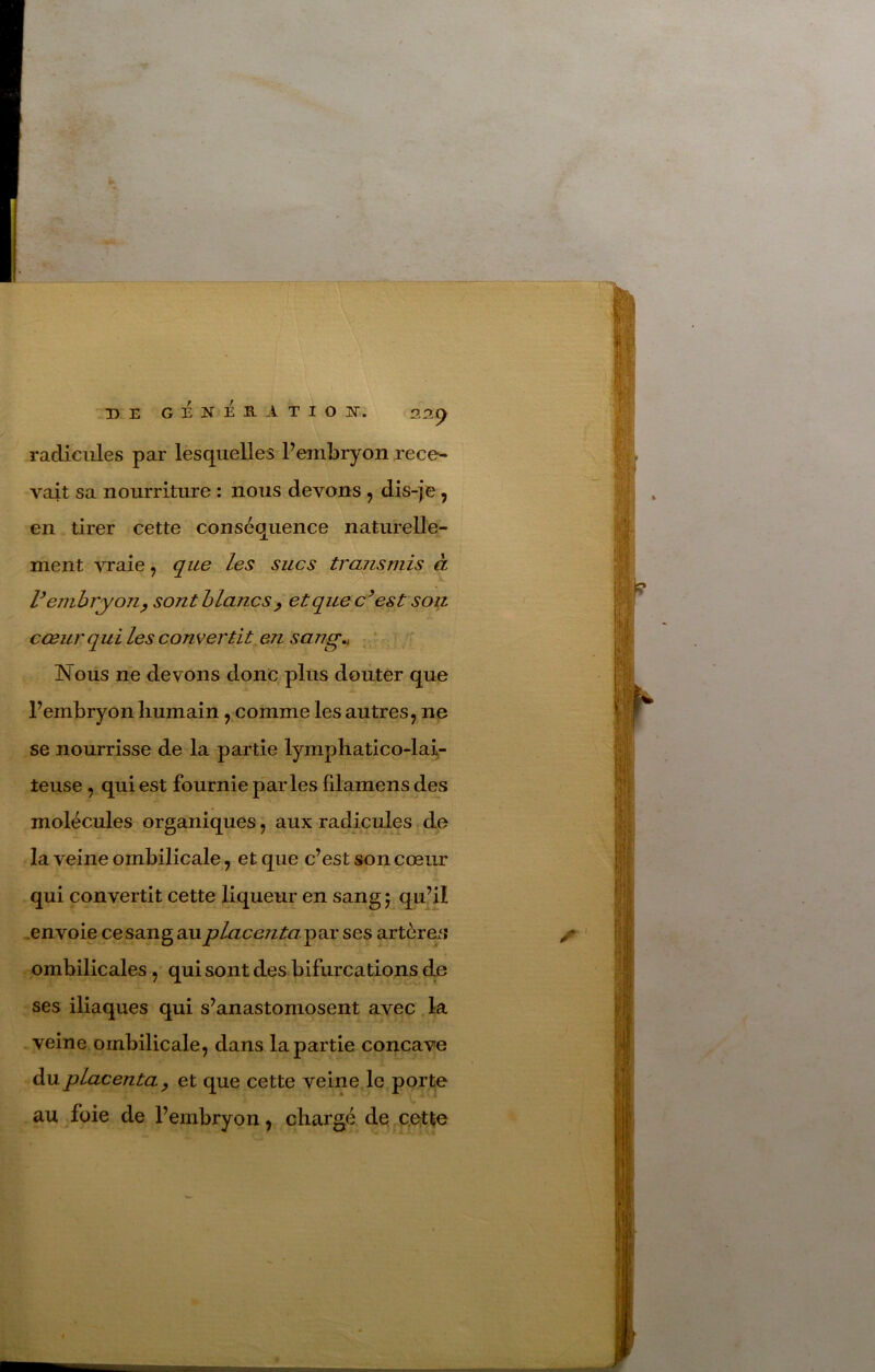 » DE G É K E R A T I O JS. 22^ radicules par lesquelles Fembryon rece^ vait sa nourriture : nous devons , dis-je, en tirer cette conséquence naturelle- ment vraie, que les sucs transmis à Vemhryoji^ sont blanc s ^ etquec^est son cœur qui les convertit en sang., - Nous ne devons donc plus doiiter que Fembryon humain, comme les autres, ne se nourrisse de la partie lymphatico-lai^- teuse , qui est fournie parles fdamens des molécules organiques, aux radicules de la veine ombilicale, et que c’est son cœur qui convertit cette liqueur en sang 5 qu’il .envoie cesang au placentayæ: ses artère^^ ^ ombilicales, qui sont des bifurcations dD ses iliaques qui s’anastomosent avec la veine ombilicale, dans la partie concave du placenta y et que cette veine le porte au foie de Fembryon, chargé de c.etle