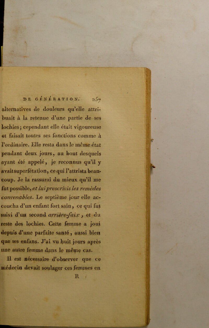 DE GENERATION-; !2b'7 alternatives de douleurs qu’elle attri- buait à la retenue d’une partie de ses lochies ; cependant elle était vigoureuse et faisait toutes ses fonctions comme à l’ordinaire. Elle resta dans le même état pendant deux jours, au bout desquels ayant été appelé, je reconnus qu’il y avait superfétation, ce qui Fattrista beau- coup. Je la rassurai du mieux qu’il me lut possible, et lui prescrivis les remèdes convenables. Le septième jour elle ac- coucha d’un enfant fort sain, ce qui fut suivi d’un second arrière-jaisc ^ et du reste des Ipchies. Cette femme a joui depuis d’une parfaite santé, aussi bien que ses enfans. J’ai vu huit jours après une autre femme dans le mênie cas. Il est nécessaire d’observer que ce médecin devait soulager ces femmes en R I ' i»:- vil î’ï i ;i,-