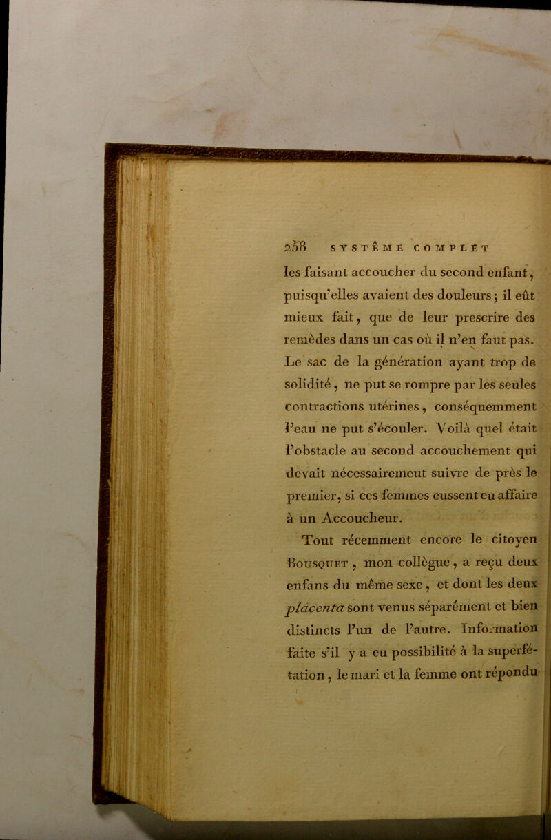 V 2^8 SYSTÈME COMPLET les faisant accoucher du second enfant, puisqu’elles avaient des douleurs ; il eût mieux fait, que de leur prescrire des remèdes dans un cas où il n’en faut pas. Le sac de la génération ayant trop de solidité, ne put se rompre par les seules contractions utérines , conséquemment N l’eau ne put s’écouler. Voilà quel était ^ l’obstacle au second accouchement qui devait nécessaireineut suivre de près le premier, si ces femmes eussent eu affaire à un Accoucheur. Tout récemment encore le citoyen ' Bousquet , mon collègue, a reçu deux enfans du même sexe , et dont les deux placenta sont venus séparément et bien distincts l’un de l’autre. Information faite s’il y a eu possibilité à la superfé- tation , le mari et la femme ont répondu I