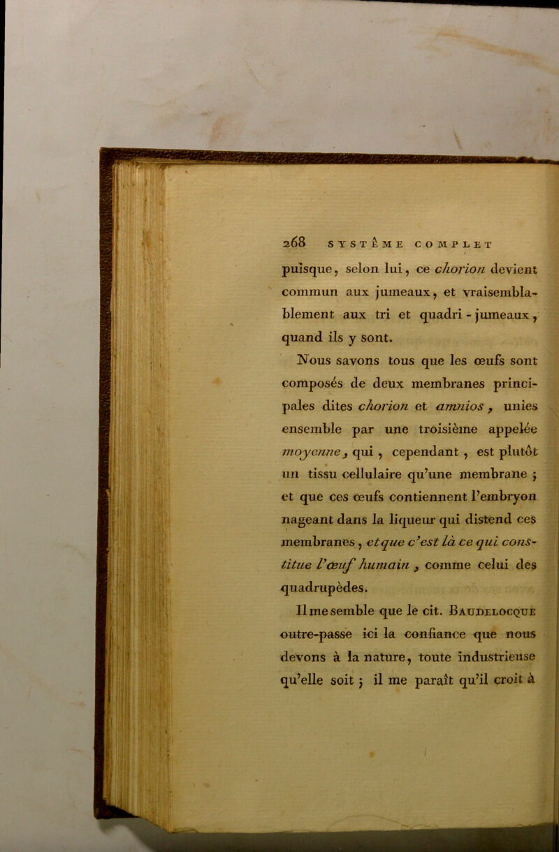 > '• ^ ■•:* ■ puisque, selon lui, ce chorion devient commun aux jumeaux, et vraisembla- blement aux tri et quadri - jumeaux, quand ils y sont. ISTous savons tous que les œufs sont composés de deux membranes princi- pales dites chorion et amnios ^ unies ensemble par une troisième appelée moyenjie f qui , cependant , est plutôt un tissu cellulaire qu’une membrane 5 et que ces œufs contiennent l’embryon nageant dans la liqueur qui distend ces membranes , et que c’est là ce qui cons^ titue Vceuf humain ^ comme celui des quadrupèdes. Il me semble que le cit. Baüdelocque s outre-passe ici la confiance que nous devons à la nature, toute industrieuse