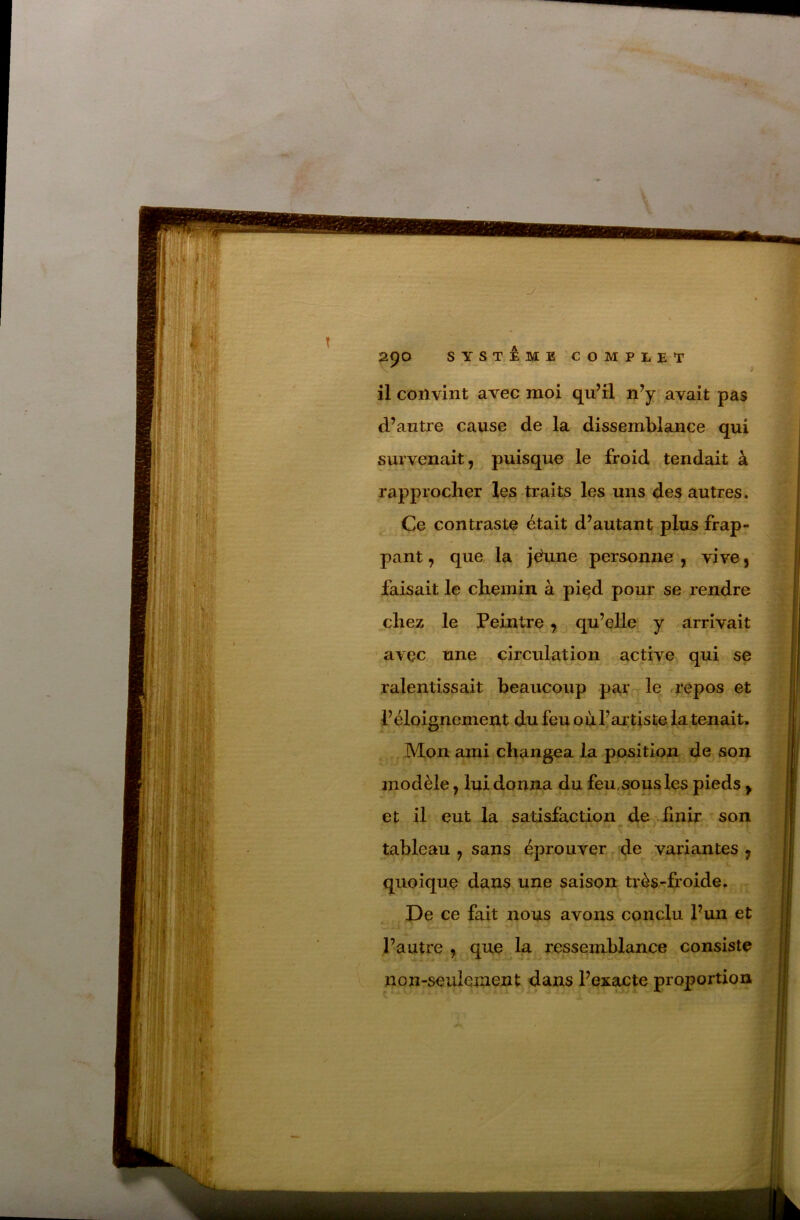 è il convint avec moi qu^rl n’y avait pas d’autre cause de la dissemblance qui survenait, puisque le froid tendait à rapprocher les traits les uns des autres. Ce contraste était d’autant plus frap- pant , que la jéune personne , vive, faisait le chemin à pied pour se rendre chez le Peintre, qu’elle^ y arrivait ' avec une circulation active qui se ^ .L ralentissait beaucoup parrrle u*epos et l’éloignement du feu où l’artiste la tenait. . Mon ami changea la position de son modèle, lui donna du feu, sous les pieds ^ et il eut la satisfaction de finir son tableau , sans éprouver^d^ variantes, quoique dans une saison très-fi’oide. De ce fait nous avons conclu l’un et l’autre , que lu ressemldance consiste non-seulement dans l’exacte proportion