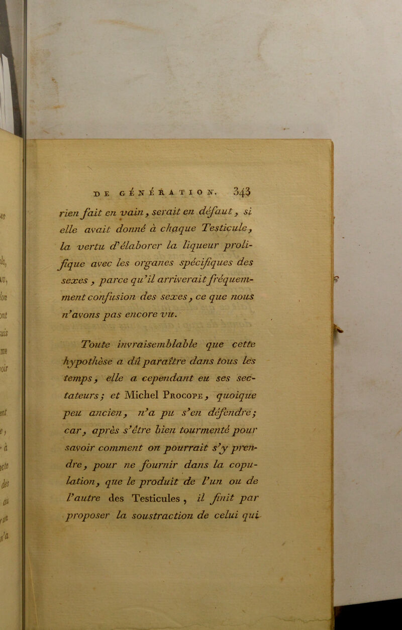 twn Jait en vain ^ serait en cLt^aut y si elle avait donjié à chaque Testicule y la vertu (Télaborer la liqueur proli- fique avec les organes spécifiques des sexes y parce qu^il arriveraitfréquent- jnent confusion des sexes y ce que nous avons pas encore vu. Toute invraisemblable que cette hypothèse a dû paraître dans tous les temps y elle a cependant eu ses sec- tateurs; et Michel Procope^ quoique peu ancien y rda pu s^en défendre; car y après s’être bien tourmenté pour savoir comment on pourrait s’y prem dre y pour ne fournir dans la copu- lation y que le produit de l’un ou de l’autre des Testicules , il finit par proposer la soustraction de celui qud