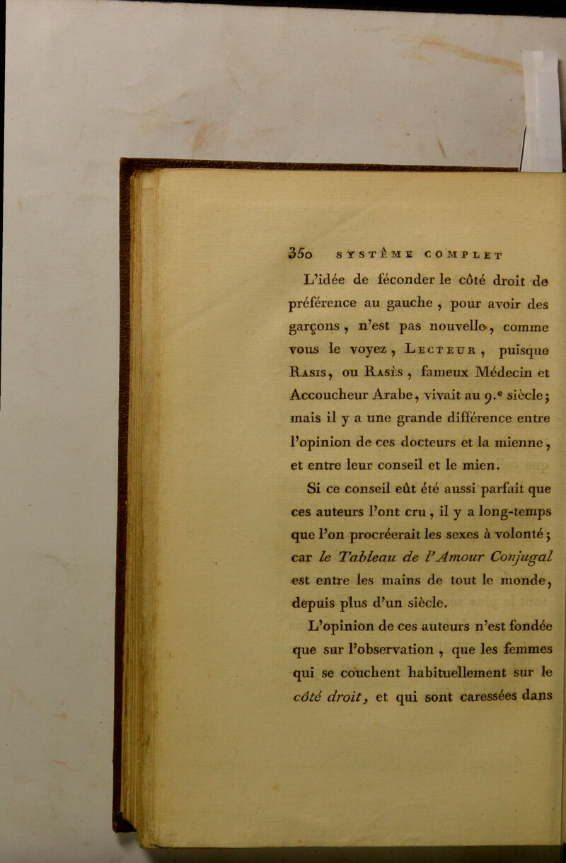L’idée de féconder le côté droit de préférence au gauche , pour avoir des garçons , n’est pas nouvelle», comme vous le voyez 5 Lecteur, puisque Rasis , ou Rases , fameux Médecin et Accoucheur Arabe, vivait au 9.® siècle; mais il y a une grande différence entre l’opinion de ces docteurs et la mienne, et entre leur conseil et le mien. Si ce conseil eût été aussi parfait que ces auteurs l’ont cru, il y a long-temps que l’on procréerait les sexes à volonté ; car le Tableau de F Amour Conjugal est entre les mains de tout le monde, depuis plus d’un siècle. L’opinion de ces auteurs n’est fondée que sur l’observation , que les femmes qui se couchent habituellement sur le côté droit) et qui sont caressées dans