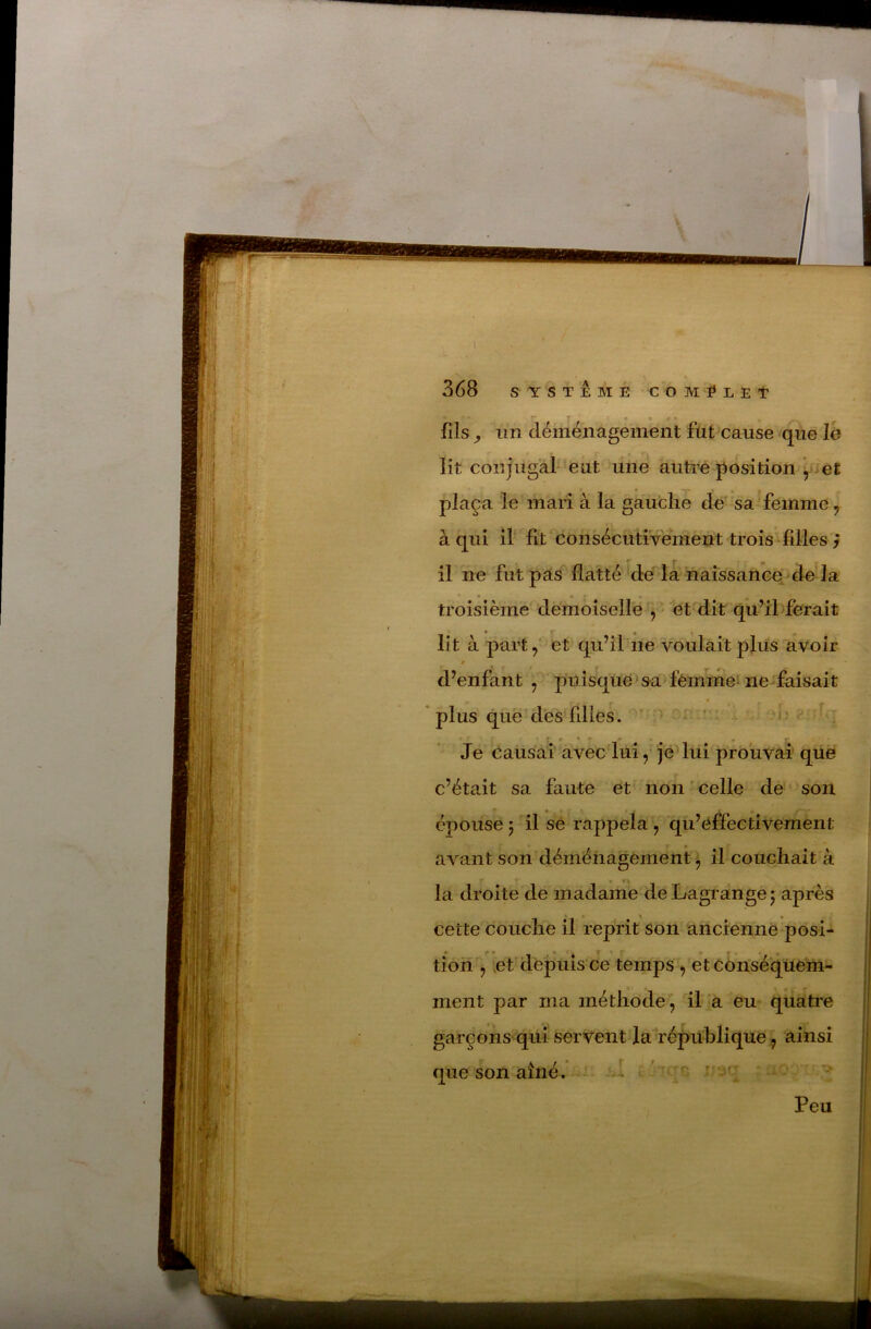 fils ^ im déménagement fût cause que lé lit conjugal ‘eut line autoe position \>iet plaça le mari à la gauche de sa femme ^ à qui if fit consécutivement trois filles ^ il ne fut pas flatté dé la naissance^ de la troisième démoîselle , ' et dit qu’ihferait lit à part, et qu’îl'ne voulait plus avoir d^enfant , ppisqué > sa fêinme^ ne faisait * plus que’dés filles. ' ^ * ' ^1-' s Je causai avec'lui, jeUui prouvai que c’était sa faute et non ’ celle de son épouse 5 il se rappela , qu’éffectivement avant son déménagement'^ il couchait à la droite'de madame de Lagrange 5 après cette couche il reprit son ancienne posi- tion , eLdepuîs'ce temps ^ et cdnséqüém- ment par ma méthode, il a eu quatre garçons'qui servent la répiihlique, ainsi que son aîné. cl 100 rr^jq X O Peu