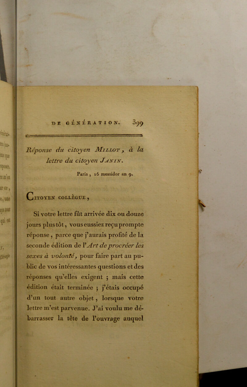 1 r » I DE GENERATION. Pœponse du citoyen Millot ^ à la lettre du citoyen Janin, Paris , i6 messidor an 9, Citoyen collègue, Si votre lettre fût arrivée dix ou douze jours plus tôt, vous eussiez reçu prompte réponse, parce que j’aurais profité de la seconde édition de VArt de procréer les sexes à volonté^ pour faire part au pu- blic de vos intéressantes questions et des répouvses qu’elles exigent 5 mais cette édition était terminée j j’étais occupé d’un tout autre objet, lorsque votre lettre m’est parvenue. J’ai voulu me dé- barrasser la tête de l’ouvrage auquel