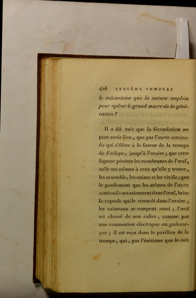 le mécanisme que la nature emploie pour opérer le grand œuvre de la géné^ ration ? - \ Il a dû voir que la fécondation ne peut avoir lieu , que par Vaura semina^ \ lis qui s’élève à la faveur de la trompe de Fallope ^ jusqu’à l’ovaire \ que cette liqueur pénètre les membranes de l’œuf, mêle ses atomes à ceux qu’elle y trouve , les assemble, les anime elles vivifie j que le gonflement que les atômes de Vaura seminalis occasionnent dans l’œuf, brise la capsule qui le retenait dans l’ovaire j les vaisseaux se rompent aussi 5 l’œuf est cliassé de son calice , comme par une commotion électrique ou galvani- que I il est reçu dans le pavillon de la trompe, qui, par l’érétisme que le coït