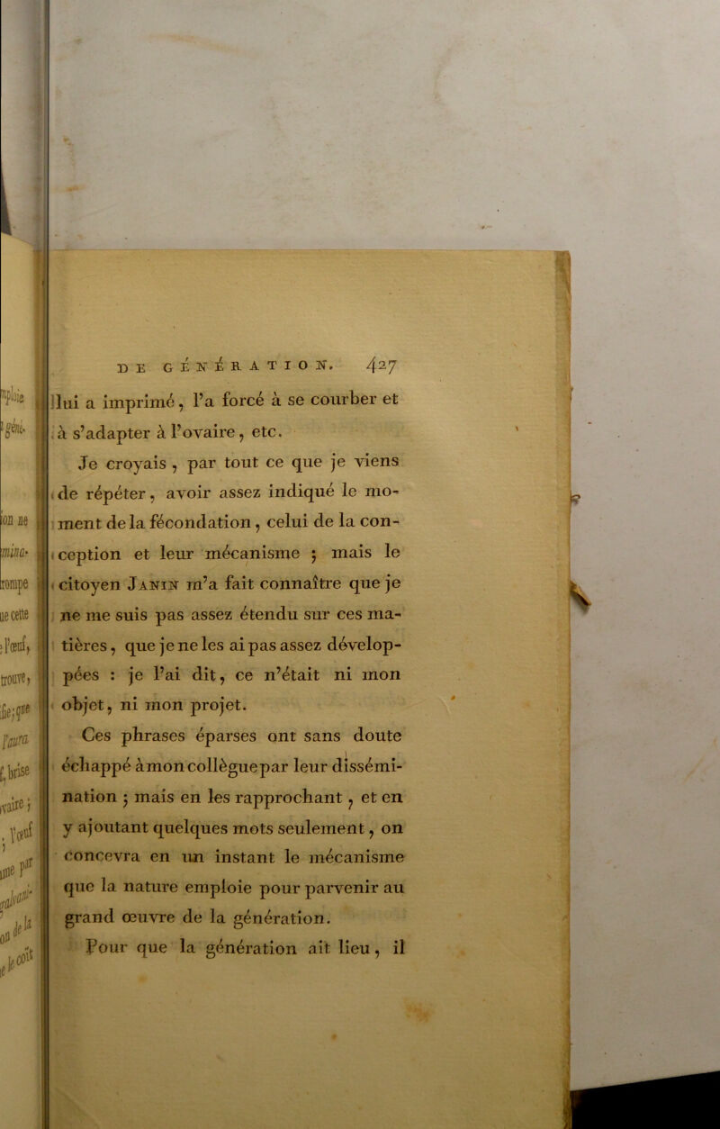 DE GÉlfiéRATION. 4^7 I 'lui a imprimé, l’a forcé à se courber et I à s’adapter à l’ovaire, etc. j Je croyais ^ par tout ce que je viens j ; de répéter, avoir assez indiqué le mo- i ment de la fécondation, celui de la con- . ception et leur mécanisme 5 mais le • citoyen jANiit m’a fait connaître que je ne me suis pas assez étendu sur ces ma^ tières, que je ne les ai pas assez dévelop- pées : je l’ai dit, ce n’était ni mon objet, ni mon projet. Ces phrases éparses ont sans doute échappé àmon collègue par leur dissémi- nation -y mais en les rapprochant ^ et en y ajoutant quelques mots seulement, on • concevra en un instant le mécanisme * que la nature emploie pour parvenir au i grand œuvre de la génération. I jPour que la génération ait lieu, il 1 ) i i 1 41 1 i 1 *1