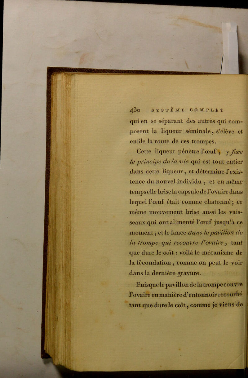 qui en se séparant des autres qui coin* posent la liqueur séminale^ s’é^ve et enfde la route de ces trompes. Cette liqueur pénètre Fœuf^ le principe de la uie qui est tout entier dans cette liqueur , et détermine Fexis* tence du nouvel individu , et en même temps elle brise la capsule de l’ovaire dans lequel l’œuf était comme cliatonné 5 ce même mouvement brise aussi les vais* seaux qui ont alimenté l’œuf jusqu’à ce moment, et le lance dans lepavilloji de la trompe qui recouvre Vovaire ^ tant que dure le coït : voilà le mécanisme de la fécondation, comme on peut le voir dans la dernière gravure. Puisque le pavillon de la trompe couvre l’ovaire en manière d’entonnoir recourbé tant que dure le coït, comme je viens de