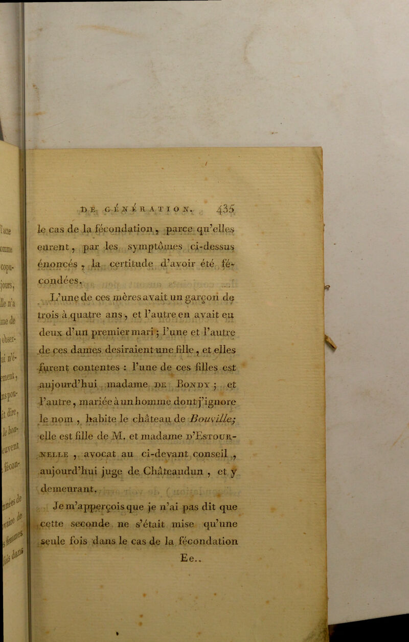 / Î3 G- E N A R ATI O J'T. 435 le cas de la fécondation , .parce qu’elles eurent, par les symptômes ci-dessus énoncés * r la certitude d’avoir été fé-^ L.l< * Jt f . coudées. , , . , L’une de ces mères avait un sarcoii de . i '.1 . I : . .. . . O ü y trois à quatre ans, et l’autre en avait eu » . -*• - —lO —a-,.* jL deux d’un premier mari 5 l’une et l’autre jde ces dames desiraient une fdle, et elles fy.rent contentes : l’une de ces filles est aujourd’hui ,,madame DE Bondy j et l’autre, mariée à un homme dont j’ignore le nom , habite le château de elle est fille de M. et madame d’Estoue.- 3STELLE , avocat au ci-devant conseil,, aujourd’hui juge de Châteaudun , et y demeurant. * 4 . Jem’apperçoisque je n’ai pas dit que 5 cette seconde ne s’était mise qu’une seule fois dans le cas de la fécondation Ee..