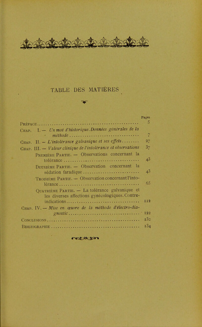 TABLE DES MATIERES -9r Pages Préface ^ Chap. I. — Un mot d'historique. Données générales de la méthode 7 Chap. II. - LHntolérance galvanique et ses effets 27 Ghap. III.— Valeur clinique de Vintolérance et observations 87 Première Partie. — Observations concernant la tolérance 4^ Deuxième Partie. — Observation concernant la sédation faradique 4^ Troisième Partie. — Observation concernant l'into- lérance 65 Quatrième Partie. — La tolérance galvanique et les diverses affections gynécologiques. Contre- indications 112 Chap. IV. — Mise en œuvre de la méthode d'électro-dia- gnostic ■ 122 Conclusions i32 Bibliographie 184