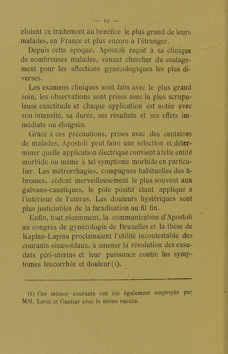 ploient ce traitement au bénéfice le plus grand de leurs malades, en France et plus encore à l'étranger. Depuis cette époque, Apostoli reçoit à sa clinique de nombreuses malades, venant chercher du soulage- ment pour les affections gynécologiques les plus di- verses. Les examens cliniques sont faits avec le plus grand soin, les observations sont prises avec la plus scrupu- leuse exactitude et chaque application est notée avec son intensité, sa durée, ses résultats et ses effets im- médiats ou éloignés. Grâce à ces précautions, prises avec des centaines de malades, Apostoli peut faire une sélection et déter- miner quelle application électrique convient à telle entité morbide ou même à tel symptôme morbide en particu- lier. Les métrorrhagies, compagnes habituelles des fi- bromes, cèdent merveilleusement le plus souvent aux galvano-caustiques, le pôle positif étant appliqué à rintérieur de Tutérus. Les douleurs hystériques sont plus justiciables de la faradisation au fil fin. Enfin, tout récemment, la communication d'Apostoli au congrès de gynécologie de Bruxelles et la thèse de Kaplan-Lapina proclamaient l'utilité incontestable des courants sinusoïdaux, à amener la résolution des exsu- dats péri-utérins et leur puissance contre les symp- tômes leucorrhée et douleur (i). (i) Ces mêmes courants ont été ég-alement employés paf Mm. Larat et Gantier avec le même succès.