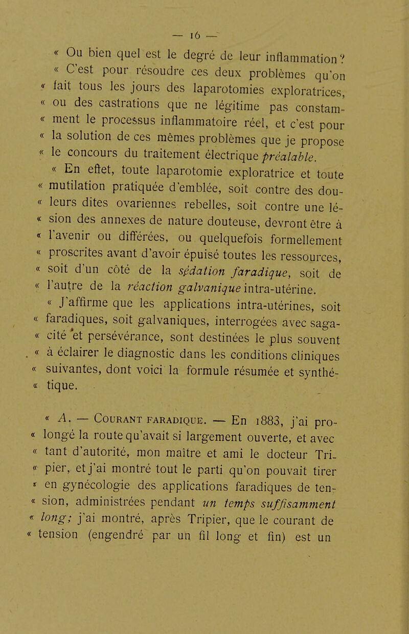 <^ Ou bien quel est le degré de leur inflammation? « C'est pour résoudre ces deux problèmes qu'on fait tous les jours des laparotomies exploratrices, « ou des castrations que ne légitime pas constam- « ment le processus inflammatoire réel, et c'est pour ce la solution de ces mêmes problèmes que je propose « le concours du traitement électrique préalable. « En eôet, toute laparotomie exploratrice et toute « mutilation pratiquée d'emblée, soit contre des dou- ce leurs dites ovariennes rebelles, soit contre une lé- « sion des annexes de nature douteuse, devront être à « l'avenir ou diff'érées, ou quelquefois formellement « proscrites avant d'avoir épuisé toutes les ressources, « soit d'un côté de la sudation faradique, soit de « l'autre de la réaction galvanique \n\.va-u{évmQ. « J'affirme que les applications intra-utérines, soit ce faradiques, soit galvaniques, interrogées avec saga- cc cité *et persévérance, sont destinées le plus souvent . c( à éclairer le diagnostic dans les conditions cliniques ce suivantes, dont voici la formule résumée et synthé- « tique. ce ^. — Courant faradique. — En i883, j'ai pro- ce longé la route qu'avait si largement ouverte, et avec ce tant d'autorité, mon maître et ami le docteur Tri- ée pier, et j'ai montré tout le parti qu'on pouvait tirer * en gynécologie des applications faradiques de ten- cc sion, administrées pendant un temps suffisamment ce long; j'ai montré, après Tripier, que le courant de ce tension (engendré par un fil long et fin) est un