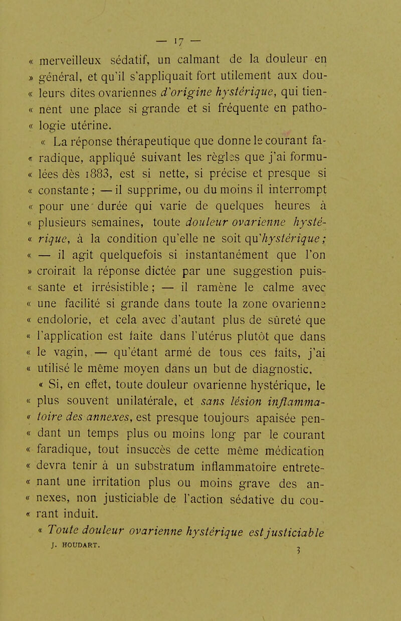 « merveilleux sédatif, un calmant de la douleur en » général, et qu'il s'appliquait fort utilement aux dou- « leurs dites ovariennes d'origine hystérique, qui tien- « nent une place si grande et si fréquente en patho- « logie utérine. « La réponse thérapeutique que donne le courant fa- « radique, appliqué suivant les règles que j'ai formu- « lées dès i883, est si nette, si précise et presque si « constante ; — il supprime, ou du moins il interrompt « pour une durée qui varie de quelques heures à « plusieurs semaines, toute douleur ovarienne hysté- « rique, à la condition qu'elle ne so\\. quliysiérique ; « — il agit quelquefois si instantanément que l'on » croirait la réponse dictée par une suggestion puis- ce santé et irrésistible ; — il ramène le calme avec « une facilité si grande dans toute la zone ovarienne « endolorie, et cela avec d'autant plus de sûreté que « l'application est faite dans l'utérus plutôt que dans « le vagin, — qu'étant armé de tous ces faits, j'ai « utilisé le même moyen dans un but de diagnostic. « Si, en effet, toute douleur ovarienne hystérique, le « plus souvent unilatérale, et sans lésion injîamma- « toire des annexes, est presque toujours apaisée pen- « dant un temps plus ou moins long par le courant « faradique, tout insuccès de cette même médication « devra tenir à un substratum inflammatoire entrete- « nant une irritation plus ou moins grave des an- f nexes, non justiciable de l'action sédative du cou- « rant induit. « Toute douleur ovarienne hystérique est justiciable J. HOUDART. \