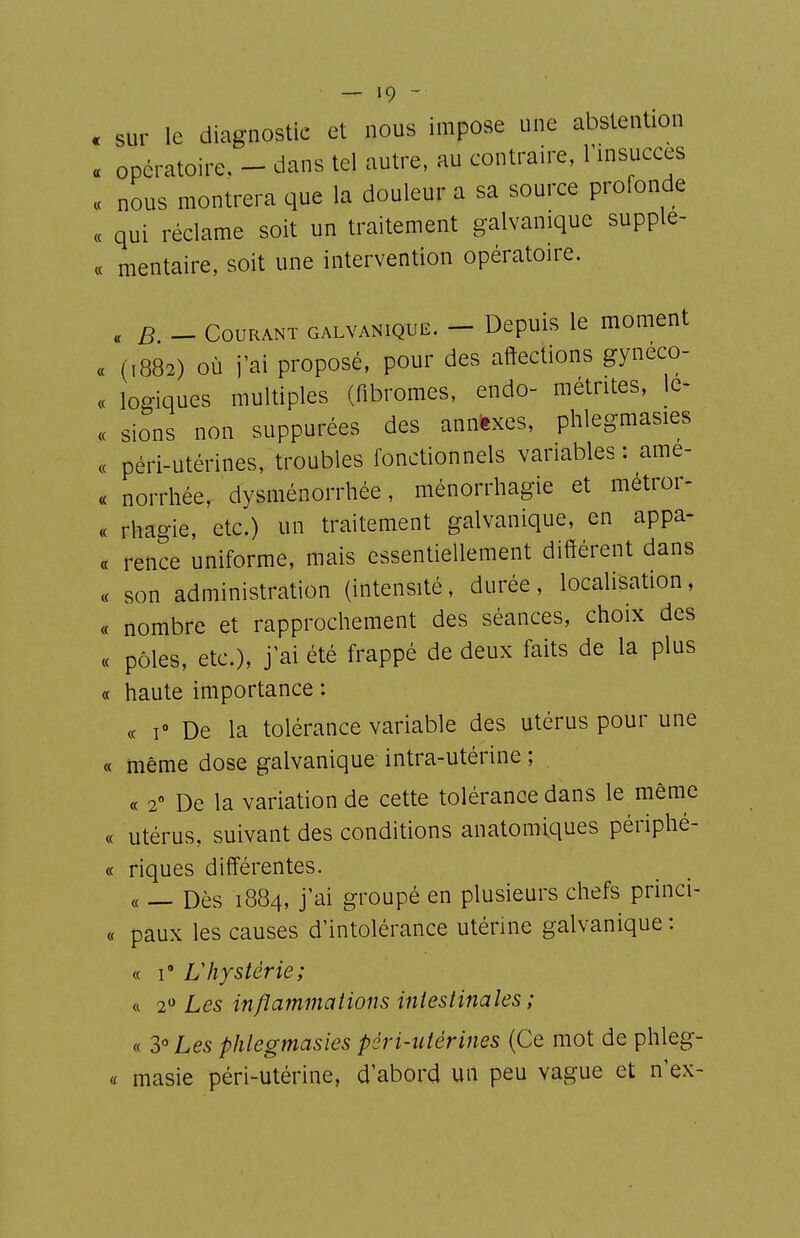 . sur le diagnostic et nous impose une abstention « opératoire. - dans tel autre, au contraire, Tinsucces « nous montrera que la douleur a sa source profonde « qui réclame soit un traitement galvanique supplé- ée mentaire, soit une intervention opératoire. « B - Courant galvanique. - Depuis le moment « (,882) où j'ai proposé, pour des affections gyneco- « logiques multiples (fibromes, endo- métrites, Ic- « sions non suppurées des anaexes, phlegmasies « péri-utérines, troubles fonctionnels variables : ame- « norrhée, dysménorrhée, ménorrhagie et métror- « rhagie, etc.) un traitement galvanique, en appa- a rence uniforme, mais essentiellement différent dans « son administration (intensité, durée, localisation, « nombre et rapprochement des séances, choix des « pôles, etc.), j ai été frappé de deux faits de la plus « haute importance : ce 1° De la tolérance variable des utérus pour une « même dose galvanique intra-utérine ; « 2 De la variation de cette tolérance dans le même « utérus, suivant des conditions anatomiques périphé- « riques différentes. « — Dès 1884, j'ai groupé en plusieurs chefs princi- « paux les causes d'intolérance utérine galvanique : « i Vhystérie; « 2 Les inflammations intestinales ; « 3« Les phlegmasies péri-utérines (Ce mot de phleg- « masie péri-utérine, d'abord un peu vague et n'ex-