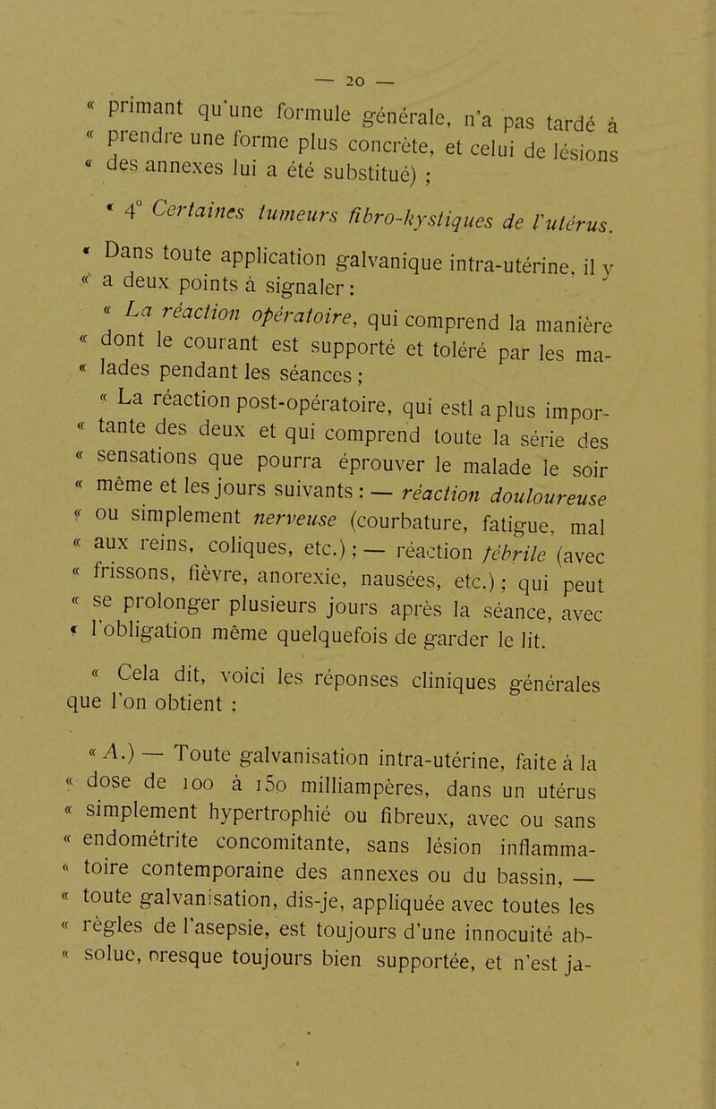 « primant qu une formule générale, n'a pas tardé à « prendre une forme plus concrète, et celui de lésions « des annexes lui a été substitué) ; * 4° Certaines tumeurs fibro-hystiques de Vutérus. ' Dans toute application galvanique intra-utérine, il v a deux points à signaler : « La réaction opératoire, qui comprend la manière « dont le courant est supporté et toléré par les ma- « lades pendant les séances ; « La réaction post-opératoire, qui estl aplus impor- « tante des deux et qui comprend toute la série des « sensations que pourra éprouver le malade le soir « même et les jours suivants : - réaction douloureuse « ou smiplement nerveuse (courbature, fatigue, mal « aux reins, coliques, etc.); - réaction tébrile\^wec « frissons, fièvre, anorexie, nausées, etc.) ; qui peut <c se prolonger plusieurs jours après la séance, avec f l'obligation même quelquefois de garder le lit. « Cela dit, voici les réponses cliniques générales que l'on obtient : « A.) ~ Toute galvanisation intra-utérine, faite à la « dose de loo à i5o milliampères, dans un utérus « simplement hypertrophié ou fibreux, avec ou sans « endométrite concomitante, sans lésion inflamma- toire contemporaine des annexes ou du bassin, — « toute galvanisation, dis-je, appliquée avec toutes les « règles de l'asepsie, est toujours d'une innocuité ab- « solue, oresque toujours bien supportée, et n'est ja-