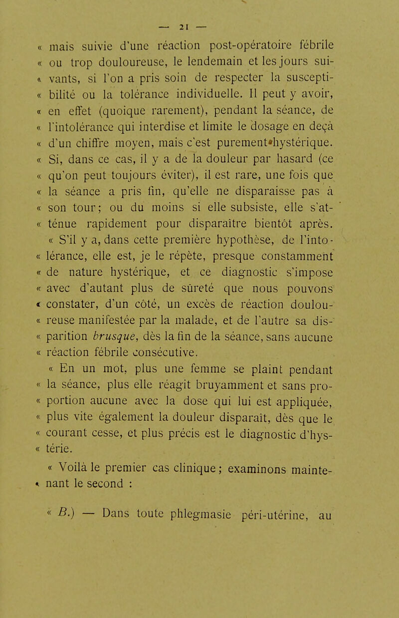 « mais suivie d'une réaction post-opératoire fébrile « ou trop douloureuse, le lendemain et les jours sui- vants, si Ton a pris soin de respecter la suscepti- « bilité ou la tolérance individuelle. 11 peut y avoir, « en effet (quoique rarement), pendant la séance, de « rintolérance qui interdise et limite le dosage en deçà « d'un chiffre moyen, mais c'est purement«hystérique. « Si, dans ce cas, il y a de la douleur par hasard (ce « qu'on peut toujours éviter), il est rare, une fois que « la séance a pris lin, qu'elle ne disparaisse pas à « son tour; ou du moins si elle subsiste, elle s'at- « ténue rapidement pour disparaître bientôt après. « S'il y a, dans cette première hypothèse, de l'into- « lérance, elle est, je le répète, presque constamment « de nature hystérique, et ce diagnostic s'impose « avec d'autant plus de sûreté que nous pouvons « constater, d'un côté, un excès de réaction doulou- « reuse manifestée par la malade, et de l'autre sa dis- « parition brusque, dès la fin de la séance, sans aucune « réaction fébrile consécutive. « En un mot, plus une femme se plaint pendant « la séance, plus elle réagit bruyamment et sans pro- « portion aucune avec la dose qui lui est appliquée, « plus vite également la douleur disparait, dès que le « courant cesse, et plus précis est le diagnostic d'hys- « térie. « Voilà le premier cas clinique ; examinons mainte- * nant le second : « B.) — Dans toute phlegmasie péri-utérine, au